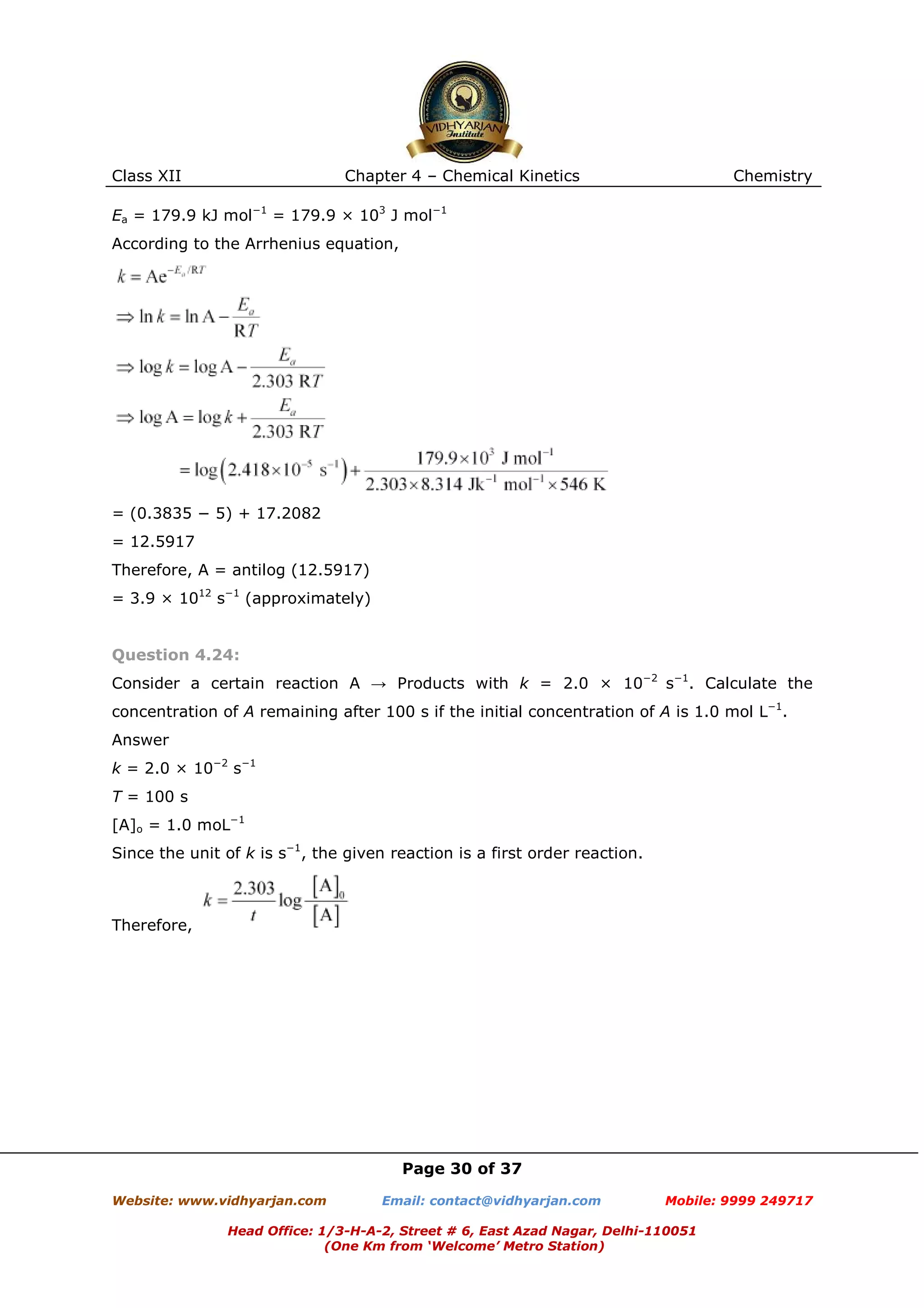 Class XII

Chapter 4 – Chemical Kinetics

Chemistry

Ea = 179.9 kJ mol−1 = 179.9 × 103 J mol−1
According to the Arrhenius equation,

= (0.3835 − 5) + 17.2082
= 12.5917
Therefore, A = antilog (12.5917)
= 3.9 × 1012 s−1 (approximately)

Question 4.24:
Consider a certain reaction A → Products with k = 2.0 × 10−2 s−1. Calculate the
concentration of A remaining after 100 s if the initial concentration of A is 1.0 mol L−1.
Answer
k = 2.0 × 10−2 s−1
T = 100 s
[A]o = 1.0 moL−1
Since the unit of k is s−1, the given reaction is a first order reaction.

Therefore,

Page 30 of 37
Website: www.vidhyarjan.com

Email: contact@vidhyarjan.com

Mobile: 9999 249717

Head Office: 1/3-H-A-2, Street # 6, East Azad Nagar, Delhi-110051
(One Km from ‘Welcome’ Metro Station)

 
