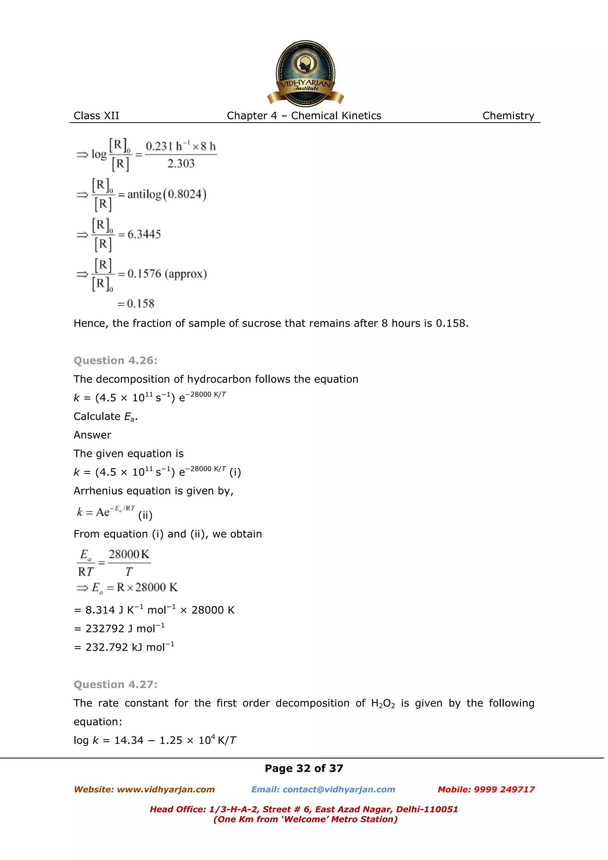 Class XII

Chapter 4 – Chemical Kinetics

Chemistry

Hence, the fraction of sample of sucrose that remains after 8 hours is 0.158.

Question 4.26:
The decomposition of hydrocarbon follows the equation
k = (4.5 × 1011 s−1) e−28000 K/T
Calculate Ea.
Answer
The given equation is
k = (4.5 × 1011 s−1) e−28000 K/T (i)
Arrhenius equation is given by,
(ii)
From equation (i) and (ii), we obtain

= 8.314 J K−1 mol−1 × 28000 K
= 232792 J mol−1
= 232.792 kJ mol−1

Question 4.27:
The rate constant for the first order decomposition of H2O2 is given by the following
equation:
log k = 14.34 − 1.25 × 104 K/T
Page 32 of 37
Website: www.vidhyarjan.com

Email: contact@vidhyarjan.com

Mobile: 9999 249717

Head Office: 1/3-H-A-2, Street # 6, East Azad Nagar, Delhi-110051
(One Km from ‘Welcome’ Metro Station)

 