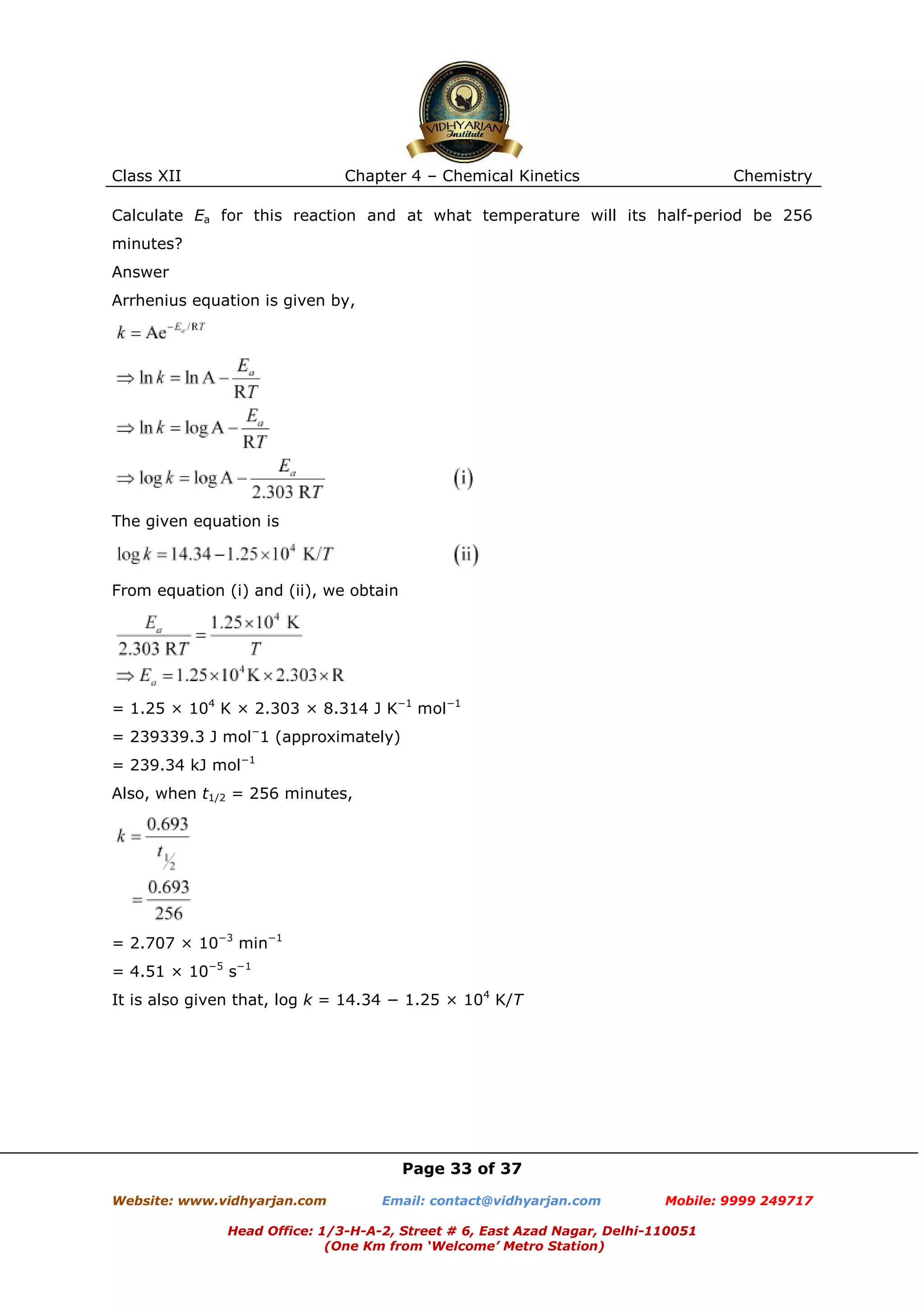 Class XII

Chapter 4 – Chemical Kinetics

Chemistry

Calculate Ea for this reaction and at what temperature will its half-period be 256
minutes?
Answer
Arrhenius equation is given by,

The given equation is

From equation (i) and (ii), we obtain

= 1.25 × 104 K × 2.303 × 8.314 J K−1 mol−1
= 239339.3 J mol−1 (approximately)
= 239.34 kJ mol−1
Also, when t1/2 = 256 minutes,

= 2.707 × 10−3 min−1
= 4.51 × 10−5 s−1
It is also given that, log k = 14.34 − 1.25 × 104 K/T

Page 33 of 37
Website: www.vidhyarjan.com

Email: contact@vidhyarjan.com

Mobile: 9999 249717

Head Office: 1/3-H-A-2, Street # 6, East Azad Nagar, Delhi-110051
(One Km from ‘Welcome’ Metro Station)

 