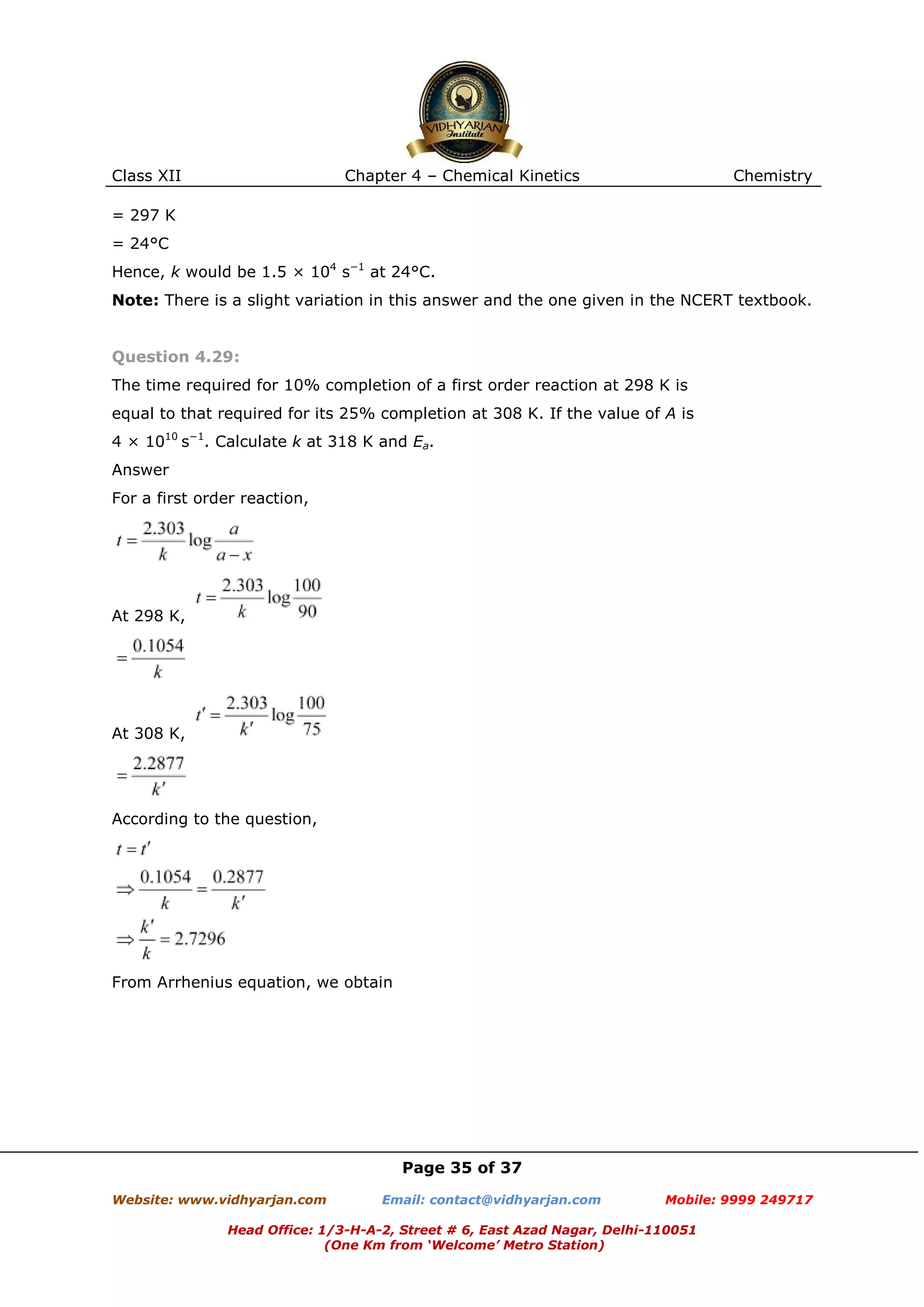 Class XII

Chapter 4 – Chemical Kinetics

Chemistry

= 297 K
= 24°C
Hence, k would be 1.5 × 104 s−1 at 24°C.
Note: There is a slight variation in this answer and the one given in the NCERT textbook.

Question 4.29:
The time required for 10% completion of a first order reaction at 298 K is
equal to that required for its 25% completion at 308 K. If the value of A is
4 × 1010 s−1. Calculate k at 318 K and Ea.
Answer
For a first order reaction,

At 298 K,

At 308 K,

According to the question,

From Arrhenius equation, we obtain

Page 35 of 37
Website: www.vidhyarjan.com

Email: contact@vidhyarjan.com

Mobile: 9999 249717

Head Office: 1/3-H-A-2, Street # 6, East Azad Nagar, Delhi-110051
(One Km from ‘Welcome’ Metro Station)

 