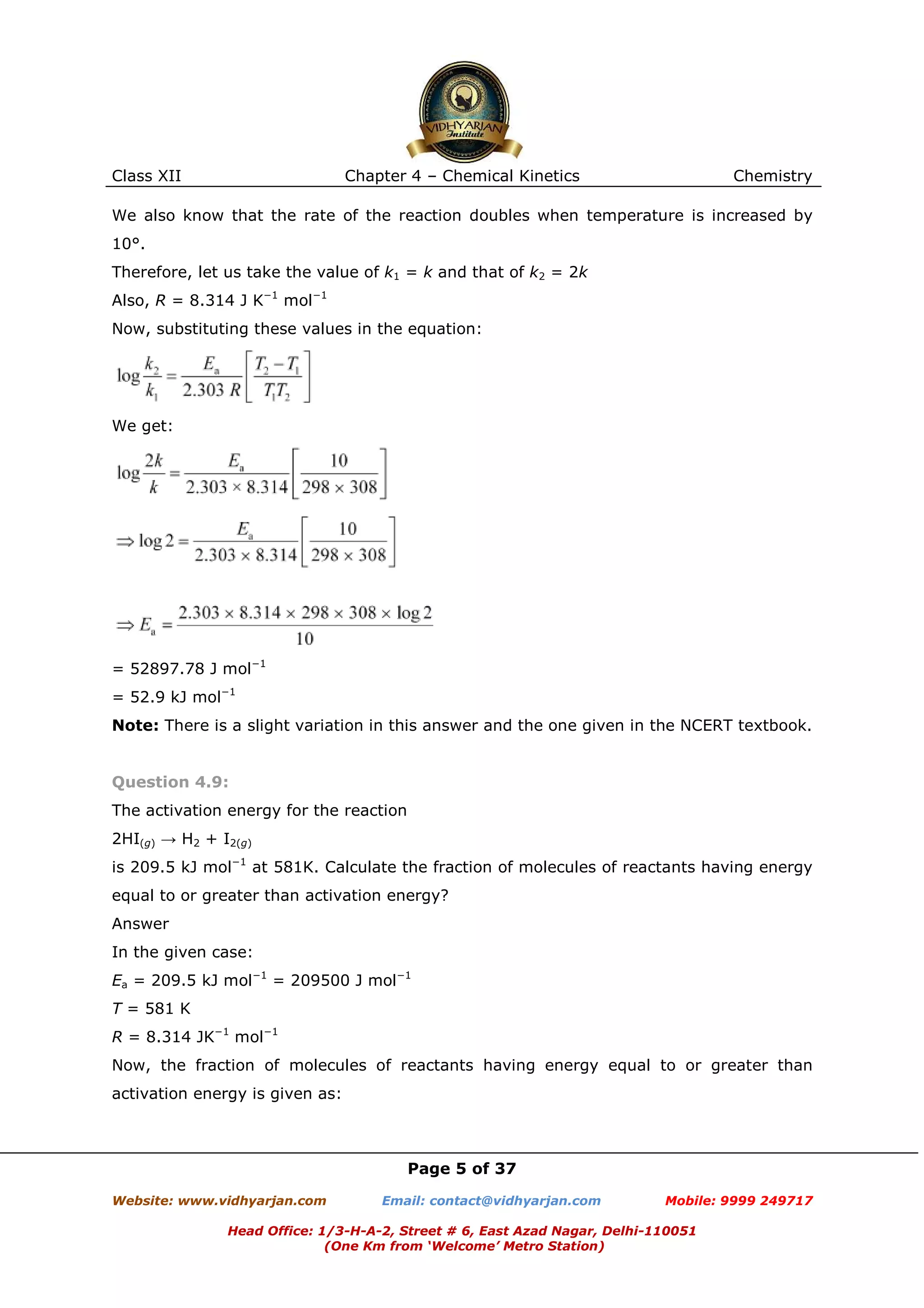 Class XII

Chapter 4 – Chemical Kinetics

Chemistry

We also know that the rate of the reaction doubles when temperature is increased by
10°.
Therefore, let us take the value of k1 = k and that of k2 = 2k
Also, R = 8.314 J K−1 mol−1
Now, substituting these values in the equation:

We get:

= 52897.78 J mol−1
= 52.9 kJ mol−1
Note: There is a slight variation in this answer and the one given in the NCERT textbook.

Question 4.9:
The activation energy for the reaction
2HI(g) → H2 + I2(g)
is 209.5 kJ mol−1 at 581K. Calculate the fraction of molecules of reactants having energy
equal to or greater than activation energy?
Answer
In the given case:
Ea = 209.5 kJ mol−1 = 209500 J mol−1
T = 581 K
R = 8.314 JK−1 mol−1
Now, the fraction of molecules of reactants having energy equal to or greater than
activation energy is given as:

Page 5 of 37
Website: www.vidhyarjan.com

Email: contact@vidhyarjan.com

Mobile: 9999 249717

Head Office: 1/3-H-A-2, Street # 6, East Azad Nagar, Delhi-110051
(One Km from ‘Welcome’ Metro Station)

 