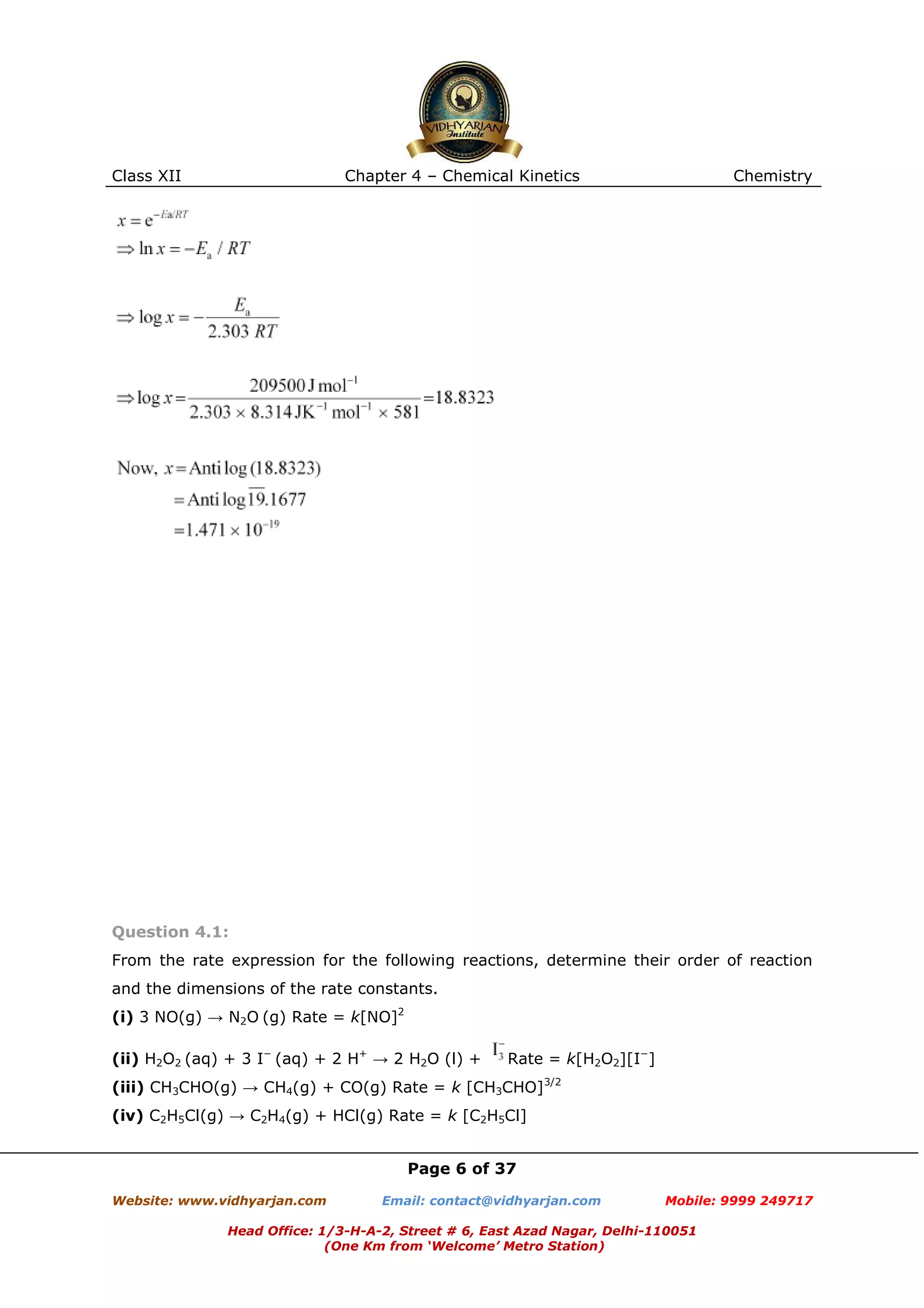 Class XII

Chapter 4 – Chemical Kinetics

Chemistry

Question 4.1:
From the rate expression for the following reactions, determine their order of reaction
and the dimensions of the rate constants.
(i) 3 NO(g) → N2O (g) Rate = k[NO]2
(ii) H2O2 (aq) + 3 I− (aq) + 2 H+ → 2 H2O (l) +

Rate = k[H2O2][I−]

(iii) CH3CHO(g) → CH4(g) + CO(g) Rate = k [CH3CHO]3/2
(iv) C2H5Cl(g) → C2H4(g) + HCl(g) Rate = k [C2H5Cl]
Page 6 of 37
Website: www.vidhyarjan.com

Email: contact@vidhyarjan.com

Mobile: 9999 249717

Head Office: 1/3-H-A-2, Street # 6, East Azad Nagar, Delhi-110051
(One Km from ‘Welcome’ Metro Station)

 