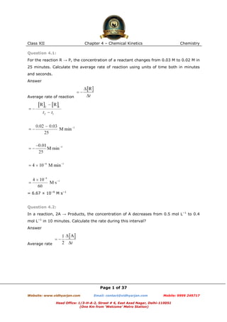 Class XII

Chapter 4 – Chemical Kinetics

Chemistry

Question 4.1:
For the reaction R → P, the concentration of a reactant changes from 0.03 M to 0.02 M in
25 minutes. Calculate the average rate of reaction using units of time both in minutes
and seconds.
Answer

Average rate of reaction

= 6.67 × 10−6 M s−1

Question 4.2:
In a reaction, 2A → Products, the concentration of A decreases from 0.5 mol L−1 to 0.4
mol L−1 in 10 minutes. Calculate the rate during this interval?
Answer

Average rate

Page 1 of 37
Website: www.vidhyarjan.com

Email: contact@vidhyarjan.com

Mobile: 9999 249717

Head Office: 1/3-H-A-2, Street # 6, East Azad Nagar, Delhi-110051
(One Km from ‘Welcome’ Metro Station)

 