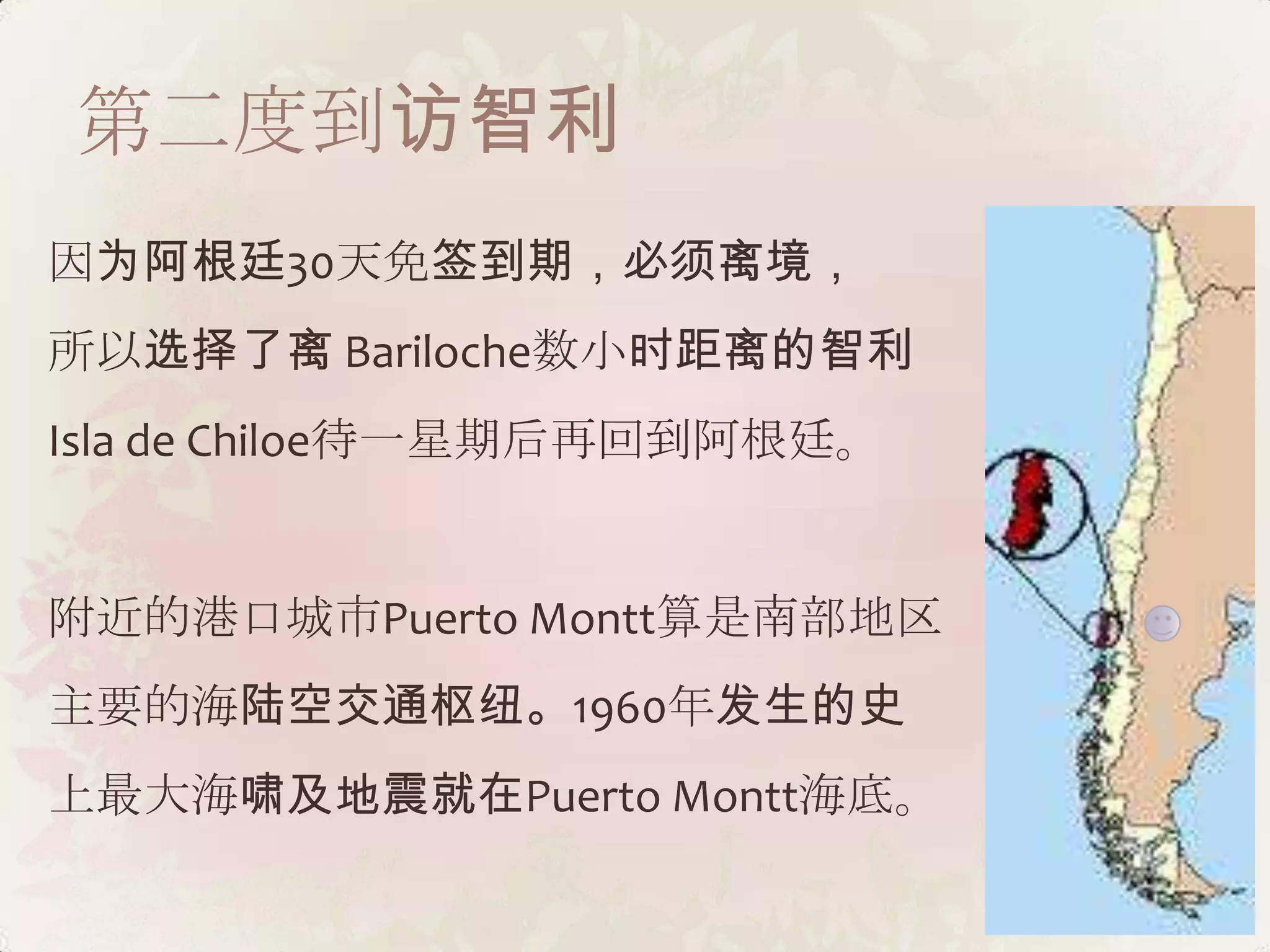 第二度到访智利
因为阿根廷30天免签到期，必须离境，
所以选择了离 Bariloche数小时距离的智利
Isla de Chiloe待一星期后再回到阿根廷。


附近的港口城市Puerto Montt算是南部地区
主要的海陆空交通枢纽。1960年发生的史
上最大海啸及地震就在Puerto Montt海底。
 