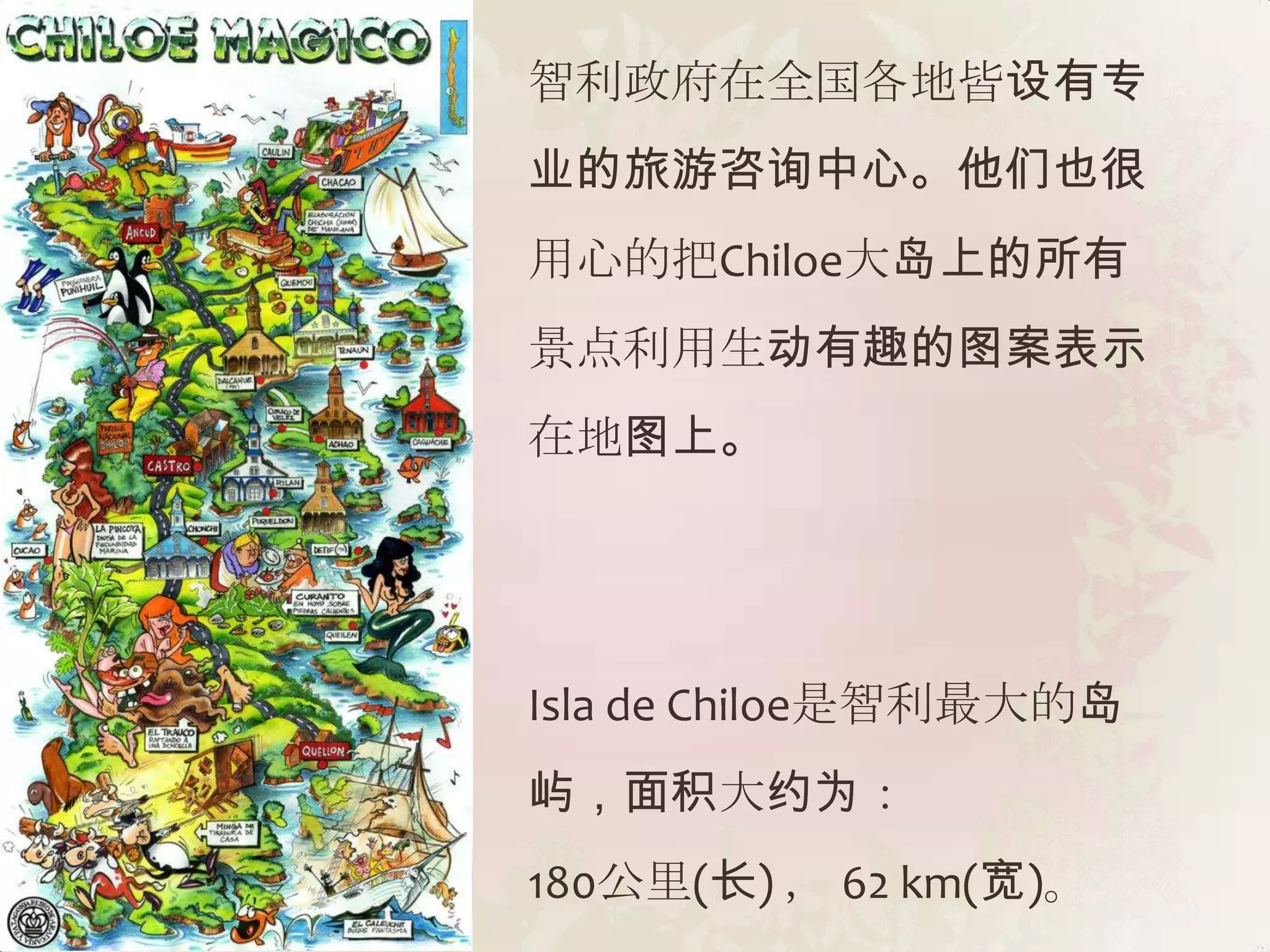 智利政府在全国各地皆设有专
业的旅游咨询中心。他们也很
用心的把Chiloe大岛上的所有
景点利用生动有趣的图案表示
在地图上。




Isla de Chiloe是智利最大的岛
屿，面积大约为：
180公里(长) ， 62 km(宽)。
 