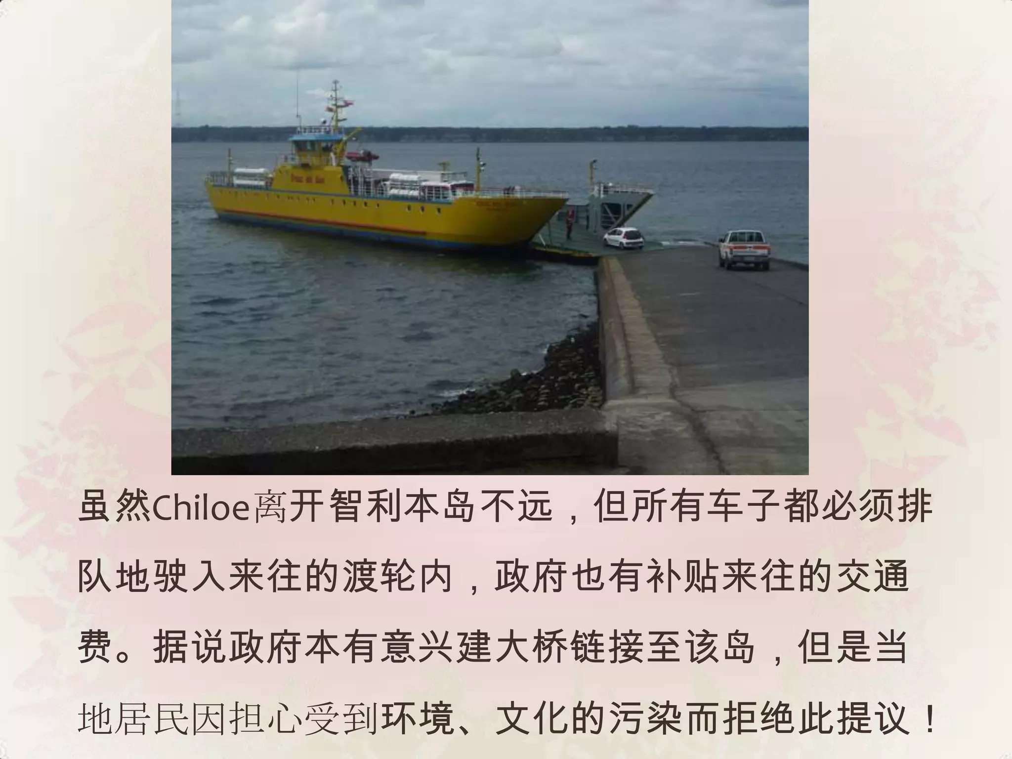 虽然Chiloe离开智利本岛不远，但所有车子都必须排
队地驶入来往的渡轮内，政府也有补贴来往的交通
费。据说政府本有意兴建大桥链接至该岛，但是当
地居民因担心受到环境、文化的污染而拒绝此提议！
 