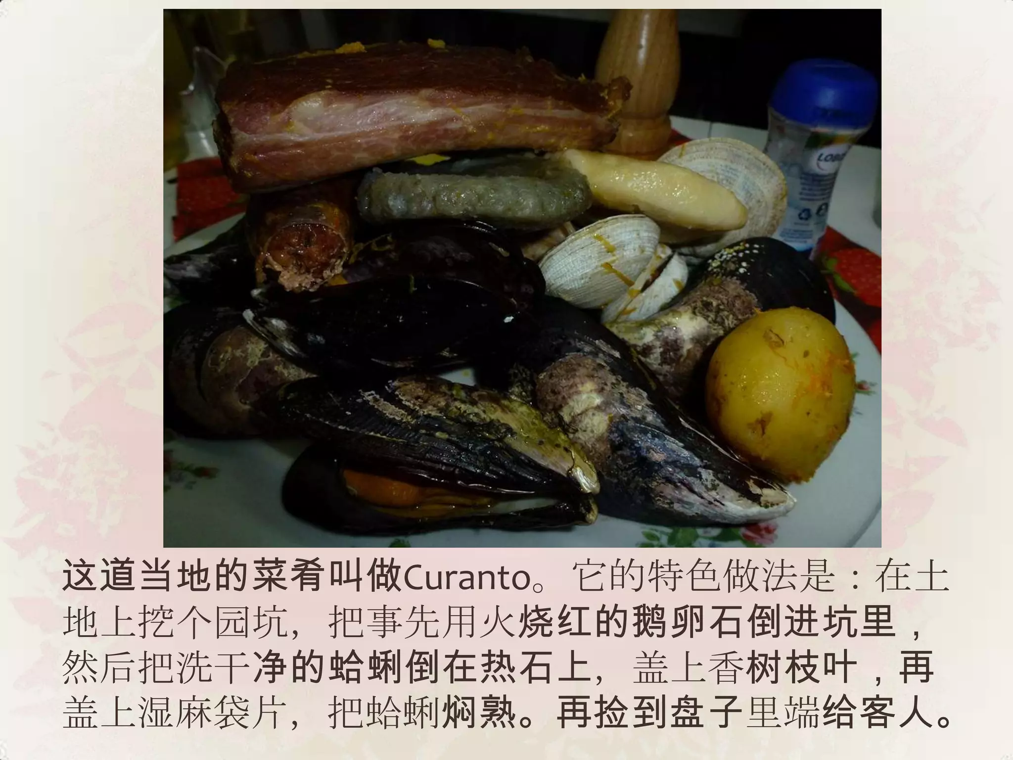 这道当地的菜肴叫做Curanto。它的特色做法是：在土
地上挖个园坑，把事先用火烧红的鹅卵石倒进坑里，
然后把洗干净的蛤蜊倒在热石上，盖上香树枝叶，再
盖上湿麻袋片，把蛤蜊焖熟。再捡到盘子里端给客人。
 