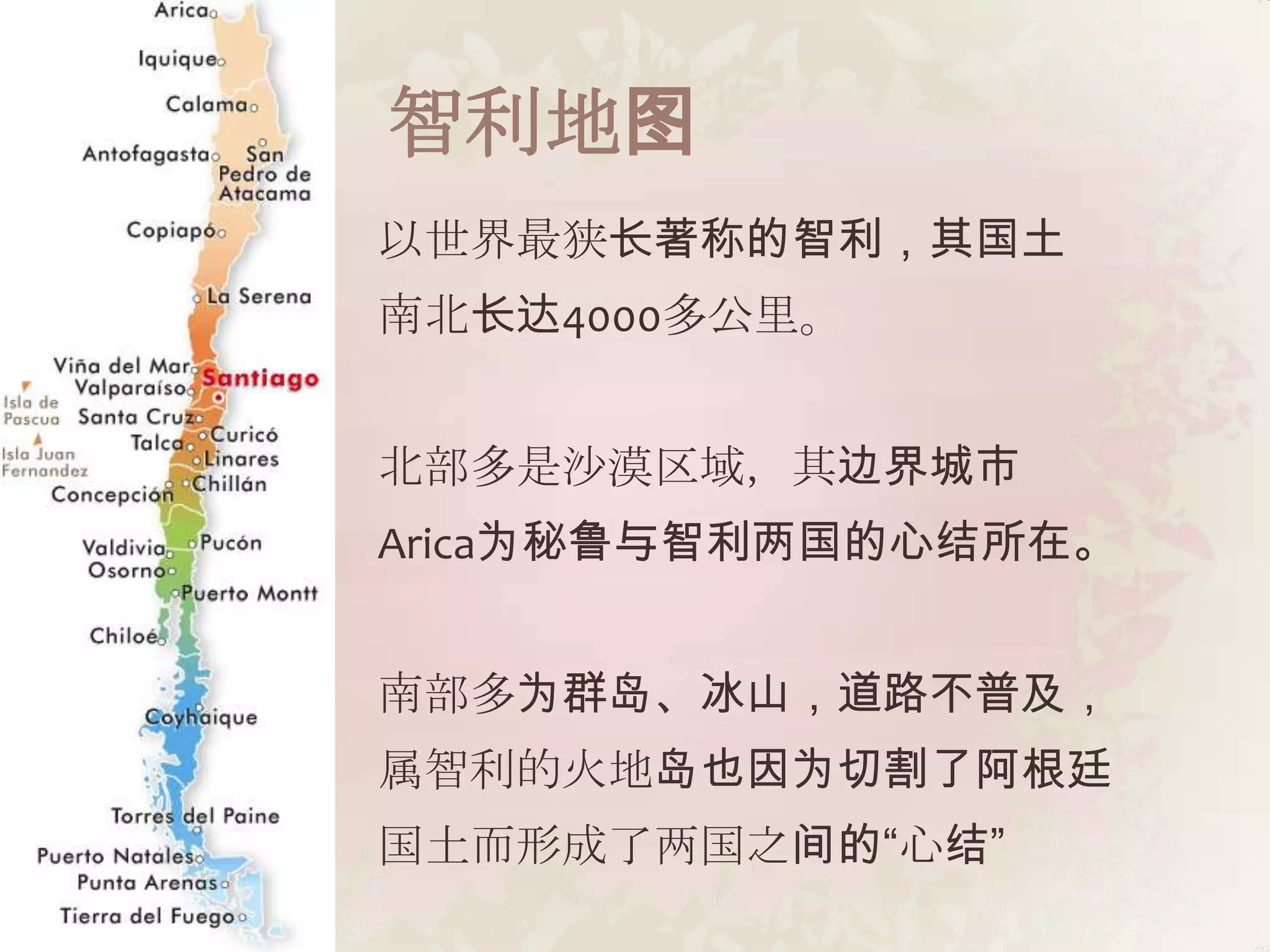 智利地图
以世界最狭长著称的智利，其国土
南北长达4000多公里。


北部多是沙漠区域，其边界城市
Arica为秘鲁与智利两国的心结所在。


南部多为群岛、冰山，道路不普及，
属智利的火地岛也因为切割了阿根廷
国土而形成了两国之间的“心结”
 