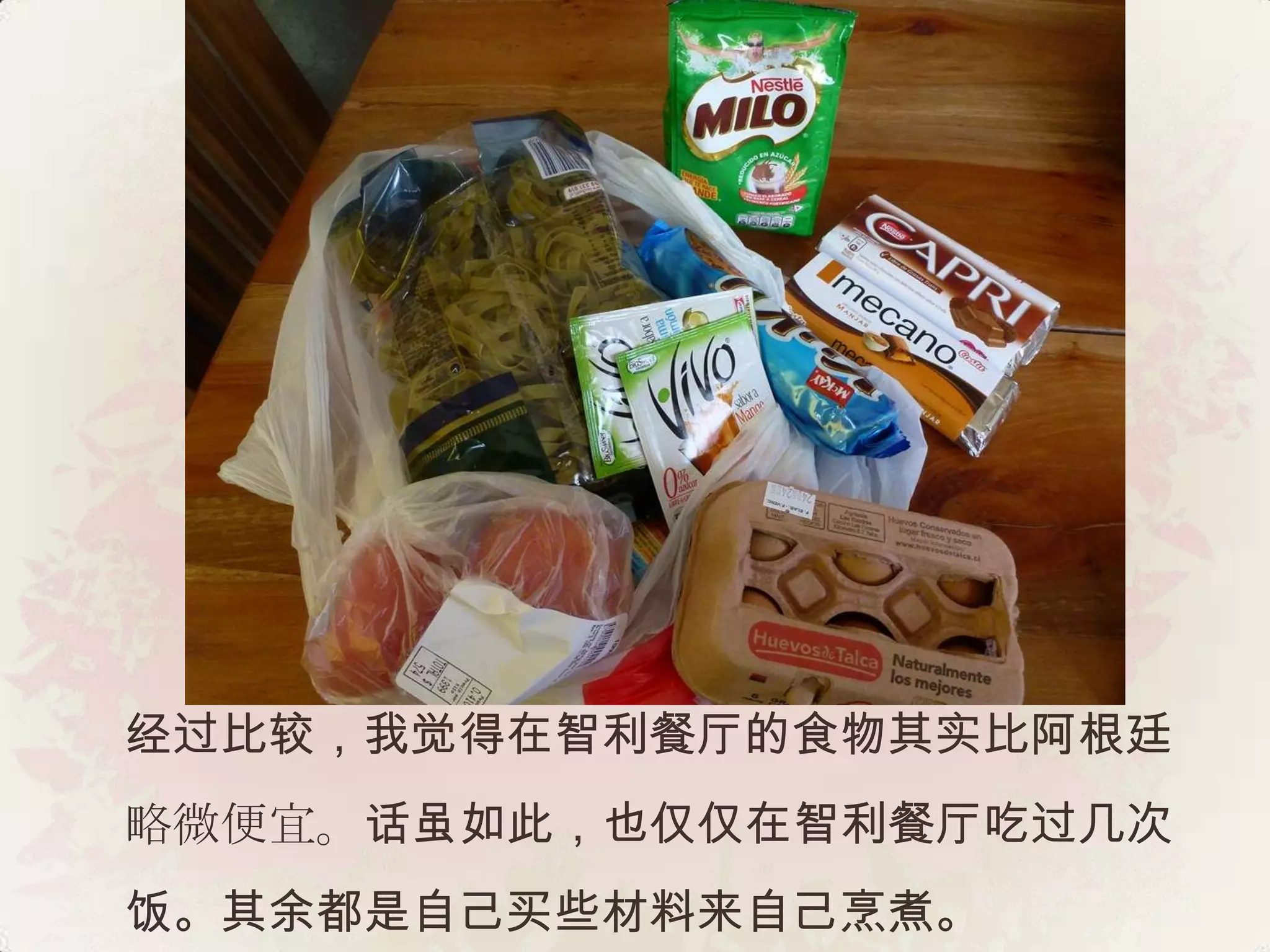 经过比较，我觉得在智利餐厅的食物其实比阿根廷
略微便宜。话虽如此，也仅仅在智利餐厅吃过几次
饭。其余都是自己买些材料来自己烹煮。
 