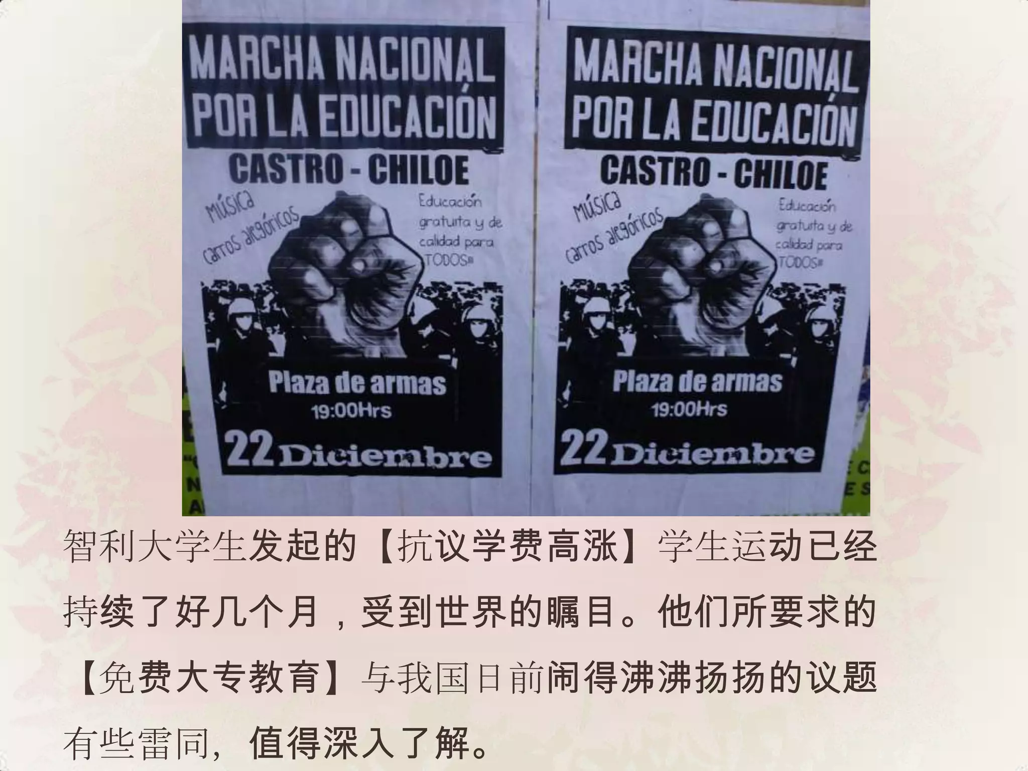 智利大学生发起的【抗议学费高涨】学生运动已经
持续了好几个月，受到世界的瞩目。他们所要求的
【免费大专教育】与我国日前闹得沸沸扬扬的议题
有些雷同，值得深入了解。
 