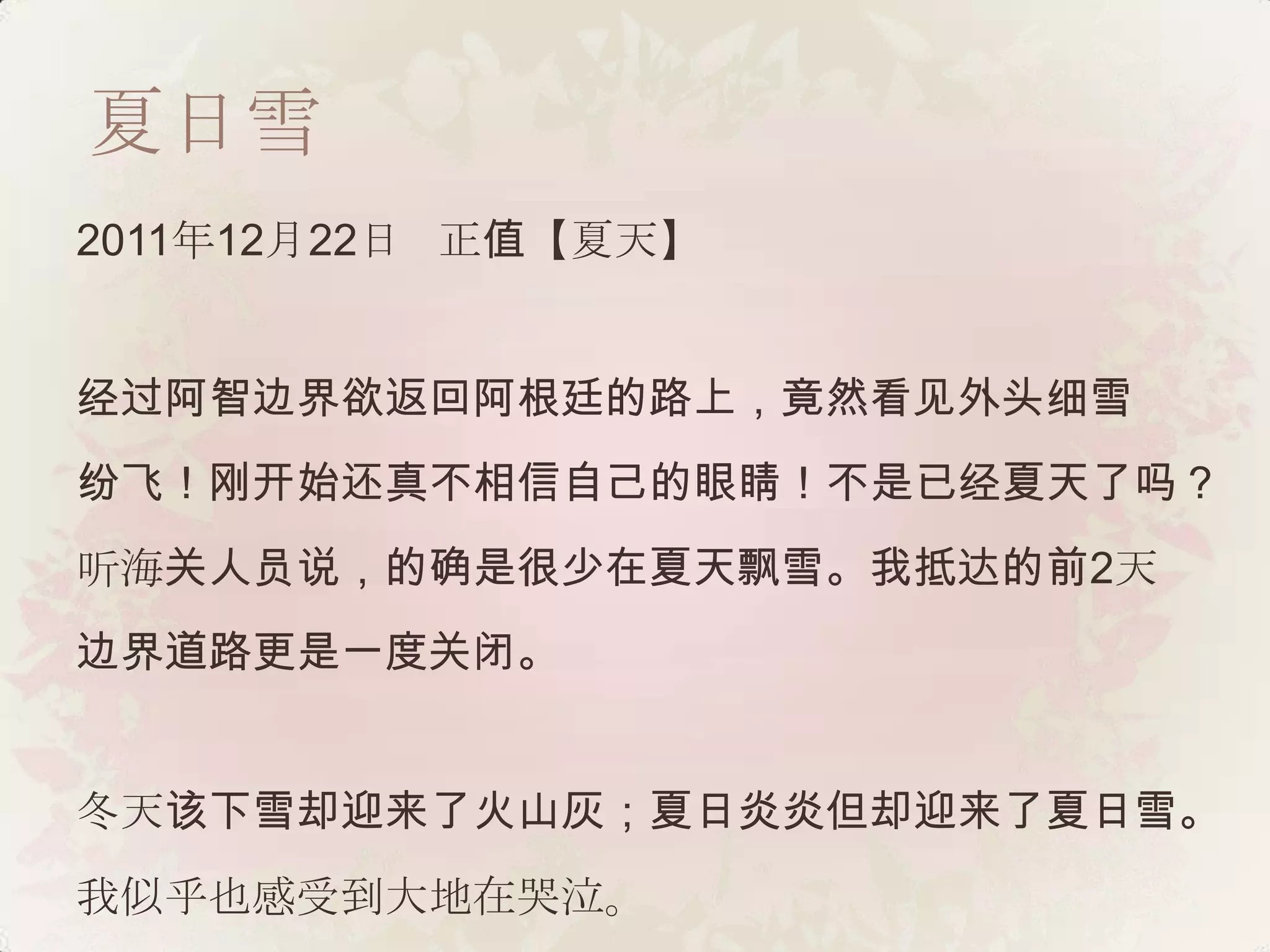 夏日雪
2011年12月22日 正值【夏天】


经过阿智边界欲返回阿根廷的路上，竟然看见外头细雪
纷飞！刚开始还真不相信自己的眼睛！不是已经夏天了吗？
听海关人员说，的确是很少在夏天飘雪。我抵达的前2天
边界道路更是一度关闭。


冬天该下雪却迎来了火山灰；夏日炎炎但却迎来了夏日雪。
我似乎也感受到大地在哭泣。
 