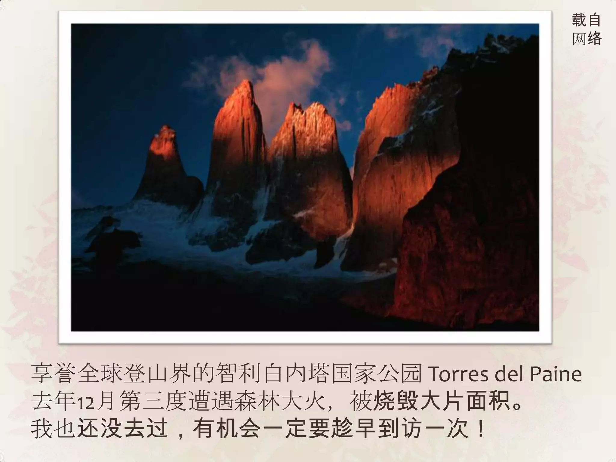载自
                                 网络




享誉全球登山界的智利白内塔国家公园 Torres del Paine
去年12月第三度遭遇森林大火，被烧毁大片面积。
我也还没去过，有机会一定要趁早到访一次！
 