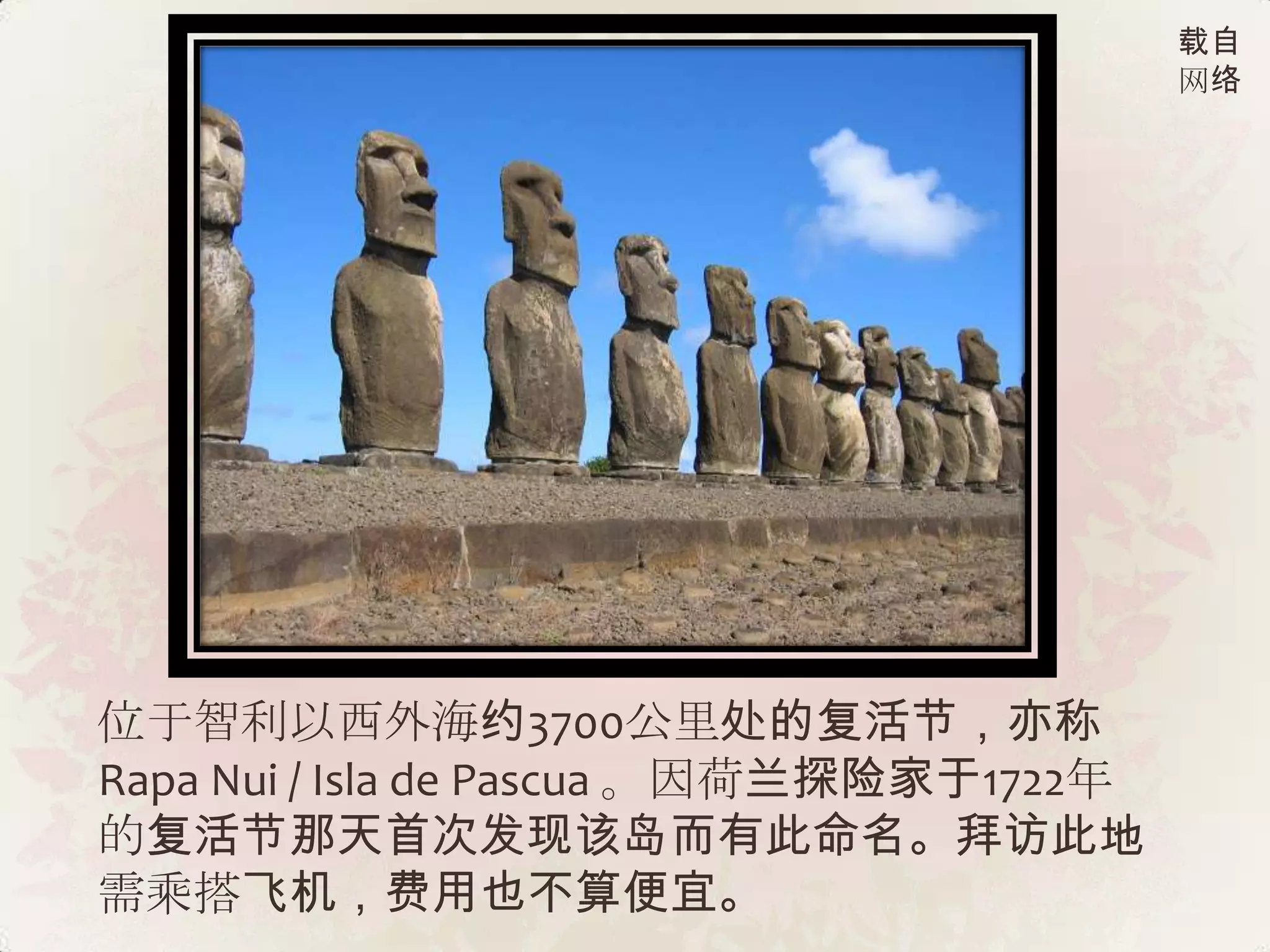载自
                                          网络




位于智利以西外海约3700公里处的复活节，亦称
Rapa Nui / Isla de Pascua 。因荷兰探险家于1722年
的复活节那天首次发现该岛而有此命名。拜访此地
需乘搭飞机，费用也不算便宜。
 