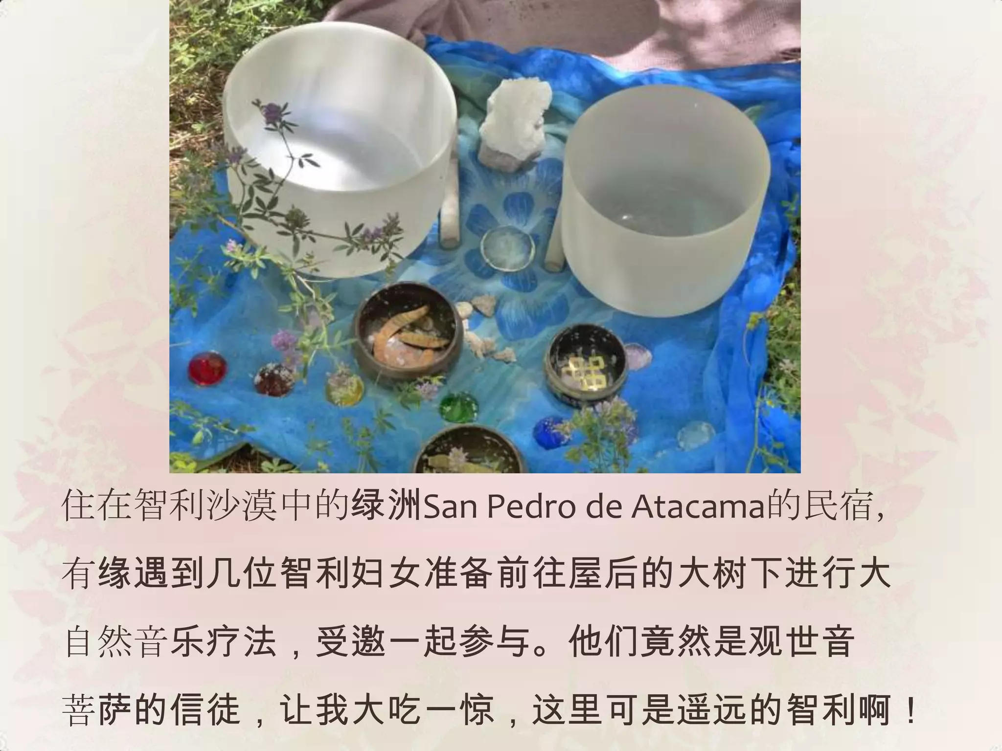 住在智利沙漠中的绿洲San Pedro de Atacama的民宿，
有缘遇到几位智利妇女准备前往屋后的大树下进行大
自然音乐疗法，受邀一起参与。他们竟然是观世音
菩萨的信徒，让我大吃一惊，这里可是遥远的智利啊！
 