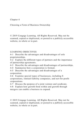 Chapter 4
Choosing a Form of Business Ownership
© 2019 Cengage Learning. All Rights Reserved. May not be
scanned, copied or duplicated, or posted to a publicly accessible
website, in whole or in part.
LEARNING OBJECTIVES
4-1 Describe the advantages and disadvantages of sole
proprietorships.
4-2 Explain the different types of partners and the importance
of partnership agreements.
4-3 Describe the advantages and disadvantages of partnerships.
4-4 Summarize how a corporation is formed.
4-5 Describe the advantages and disadvantages of a
corporation.
4-6 Examine special types of businesses, including S
corporations, limited-liability companies, and not-for-profit
corporations.
4-7 Discuss the purpose of a joint venture and syndicate.
4-8 Explain how growth from within and growth through
mergers can enable a business to expand.
© 2019 Cengage Learning. All Rights Reserved. May not be
scanned, copied or duplicated, or posted to a publicly accessible
website, in whole or in part.
 