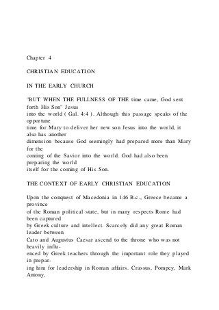 Chapter 4
CHRISTIAN EDUCATION
IN THE EARLY CHURCH
"BUT WHEN THE FULLNESS OF THE time came, God sent
forth His Son" Jesus
into the world ( Gal. 4:4 ). Although this passage speaks of the
opportune
time for Mary to deliver her new son Jesus into the world, it
also has another
dimension because God seemingly had prepared more than Mary
for the
coming of the Savior into the world. God had also been
preparing the world
itself for the coming of His Son.
THE CONTEXT OF EARLY CHRISTIAN EDUCATION
Upon the conquest of Macedonia in 146 B.c., Greece became a
province
of the Roman political state, but in many respects Rome had
been captured
by Greek culture and intellect. Scarcely did any great Roman
leader between
Cato and Augustus Caesar ascend to the throne who was not
heavily influ-
enced by Greek teachers through the important role they played
in prepar-
ing him for leadership in Roman affairs. Crassus, Pompey, Mark
Antony,
 