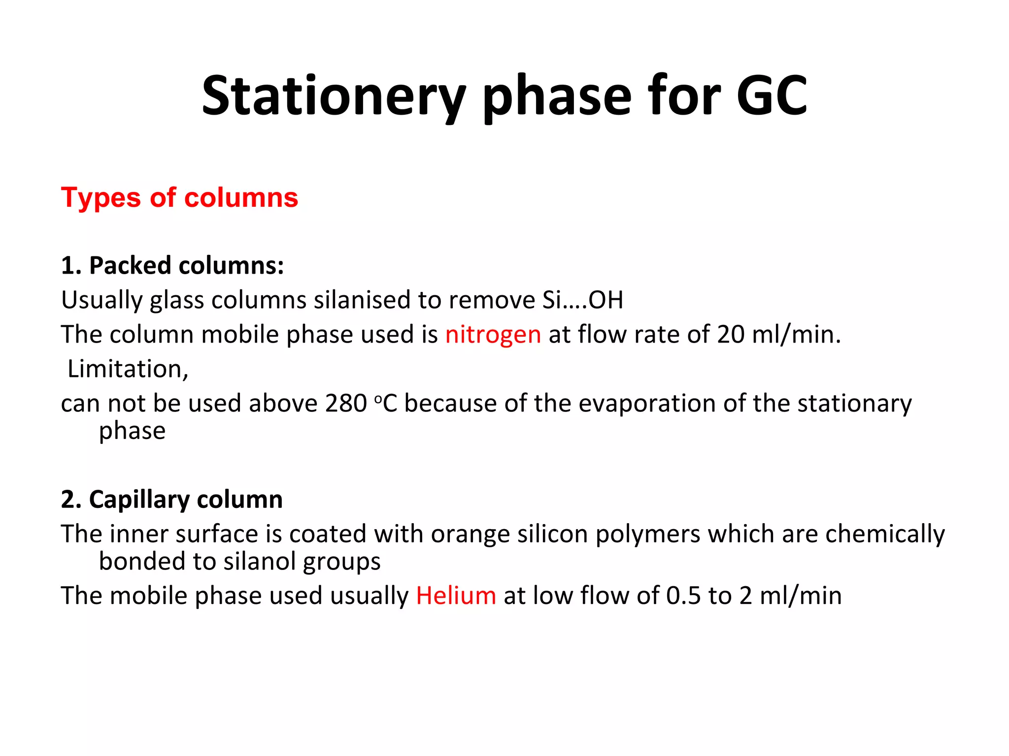 Stationery phase for GC Types of columns 1. Packed columns: Usually glass columns silanised to remove Si….OH  The column mobile phase used is  nitrogen  at flow rate of 20 ml/min. Limitation,  can not be used above 280  o C because of the evaporation of the stationary phase  2. Capillary column  The inner surface is coated with orange silicon polymers which are chemically bonded to silanol groups  The mobile phase used usually  Helium  at low flow of 0.5 to 2 ml/min 