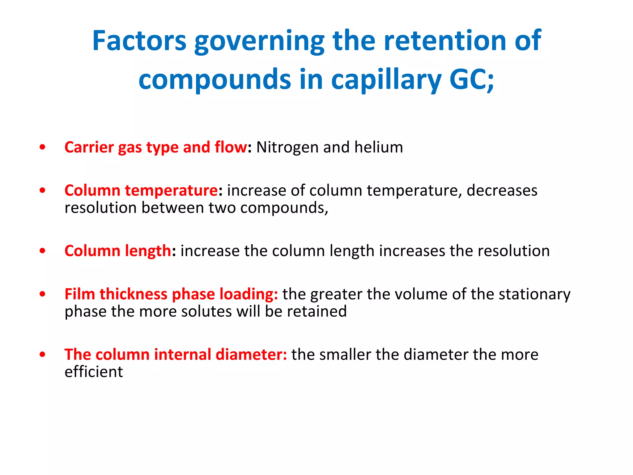 Factors governing the retention of compounds in capillary GC; Carrier gas type and flow :  Nitrogen and helium Column temperature :  increase of column temperature, decreases resolution between two compounds,  Column length :  increase the column length increases the resolution  Film thickness phase loading:  the greater the volume of the stationary phase the more solutes will be retained  The column internal diameter:   the smaller the diameter the more efficient 
