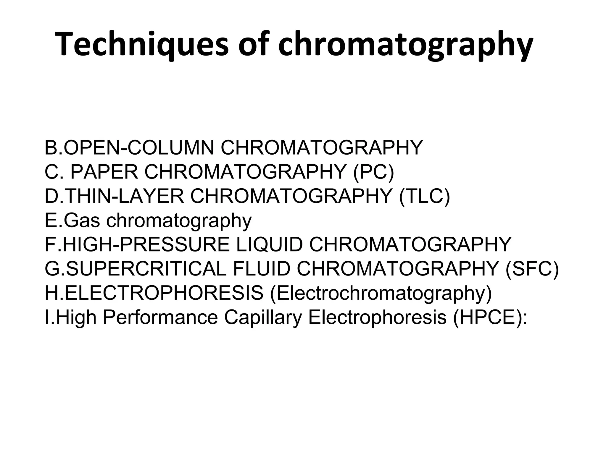 Techniques of chromatography OPEN-COLUMN CHROMATOGRAPHY PAPER CHROMATOGRAPHY (PC) THIN-LAYER CHROMATOGRAPHY (TLC) Gas chromatography HIGH-PRESSURE LIQUID CHROMATOGRAPHY  SUPERCRITICAL FLUID CHROMATOGRAPHY (SFC) ELECTROPHORESIS (Electrochromatography) High Performance Capillary Electrophoresis (HPCE): 