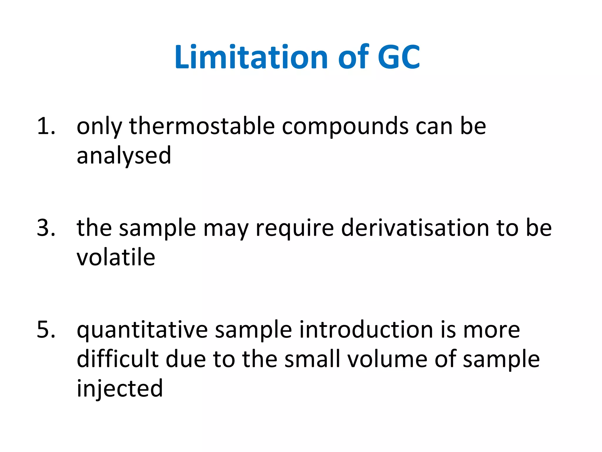 Limitation of GC  only thermostable compounds can be analysed  the sample may require derivatisation to be volatile quantitative sample introduction is more difficult due to the small volume of sample injected  