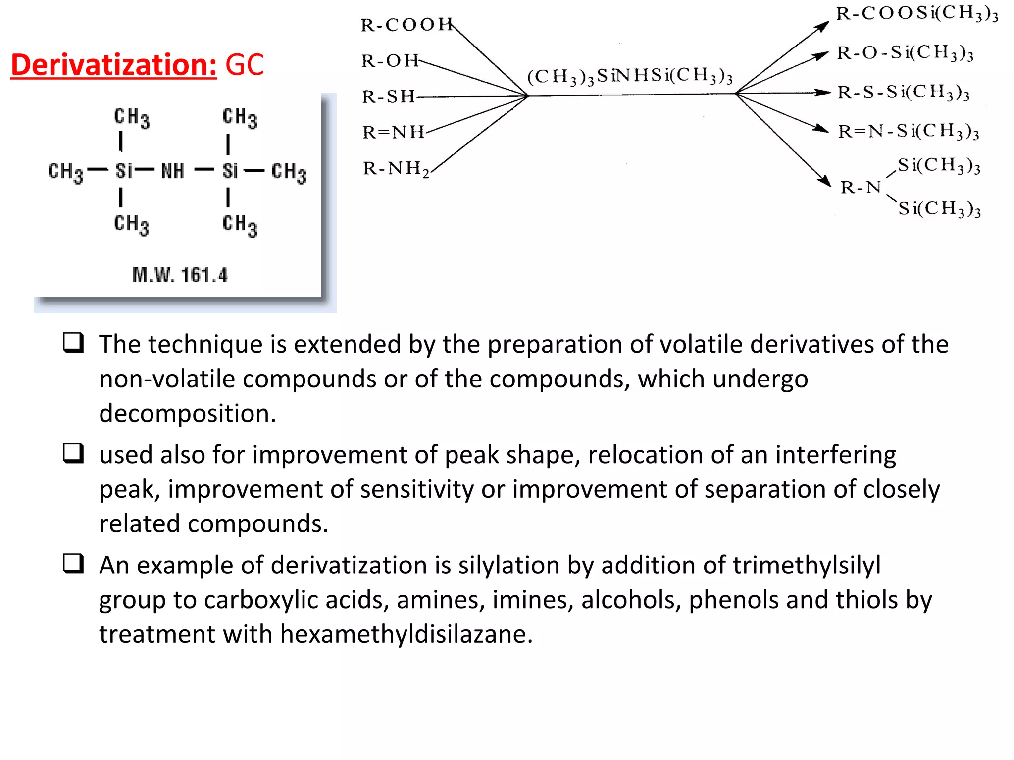 Derivatization:   GC  The technique is extended by the preparation of volatile derivatives of the non­volatile compounds or of the compounds, which undergo decomposition. used also for improvement of peak shape, relocation of an interfering peak, improvement of sensitivity or improvement of separation of closely related compounds.  An example of derivatization is silylation by addition of trimethylsilyl group to carboxylic acids, amines, imines, alcohols, phenols and thiols by treatment with hexamethyldisilazane. 