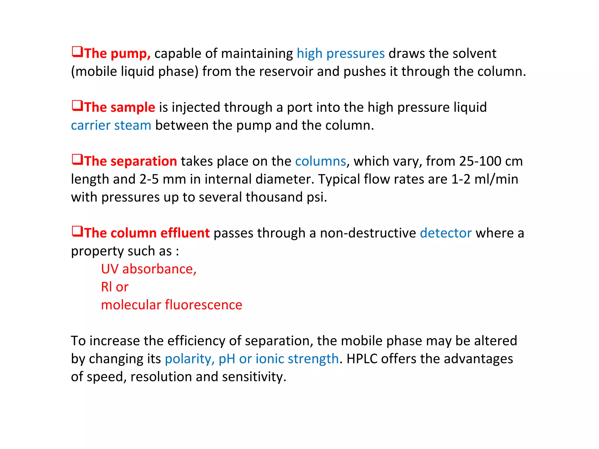 The pump,  capable of maintaining  high pressures  draws the solvent (mobile liquid phase) from the reservoir and pushes it through the column.  The sample  is injected through a port into the high pressure liquid  carrier steam  between the pump and the column.  The separation  takes place on the  columns , which vary, from 25-100 cm length and 2-5 mm in internal diameter. Typical flow rates are 1-2 ml/min with pressures up to several thousand psi.  The column effluent  passes through a non-destructive  detector  where a property such as : UV absorbance,  Rl or molecular fluorescence  To increase the efficiency of separation, the mobile phase may be altered by changing its  polarity, pH or ionic strength . HPLC offers the advantages of speed, resolution and sensitivity. 