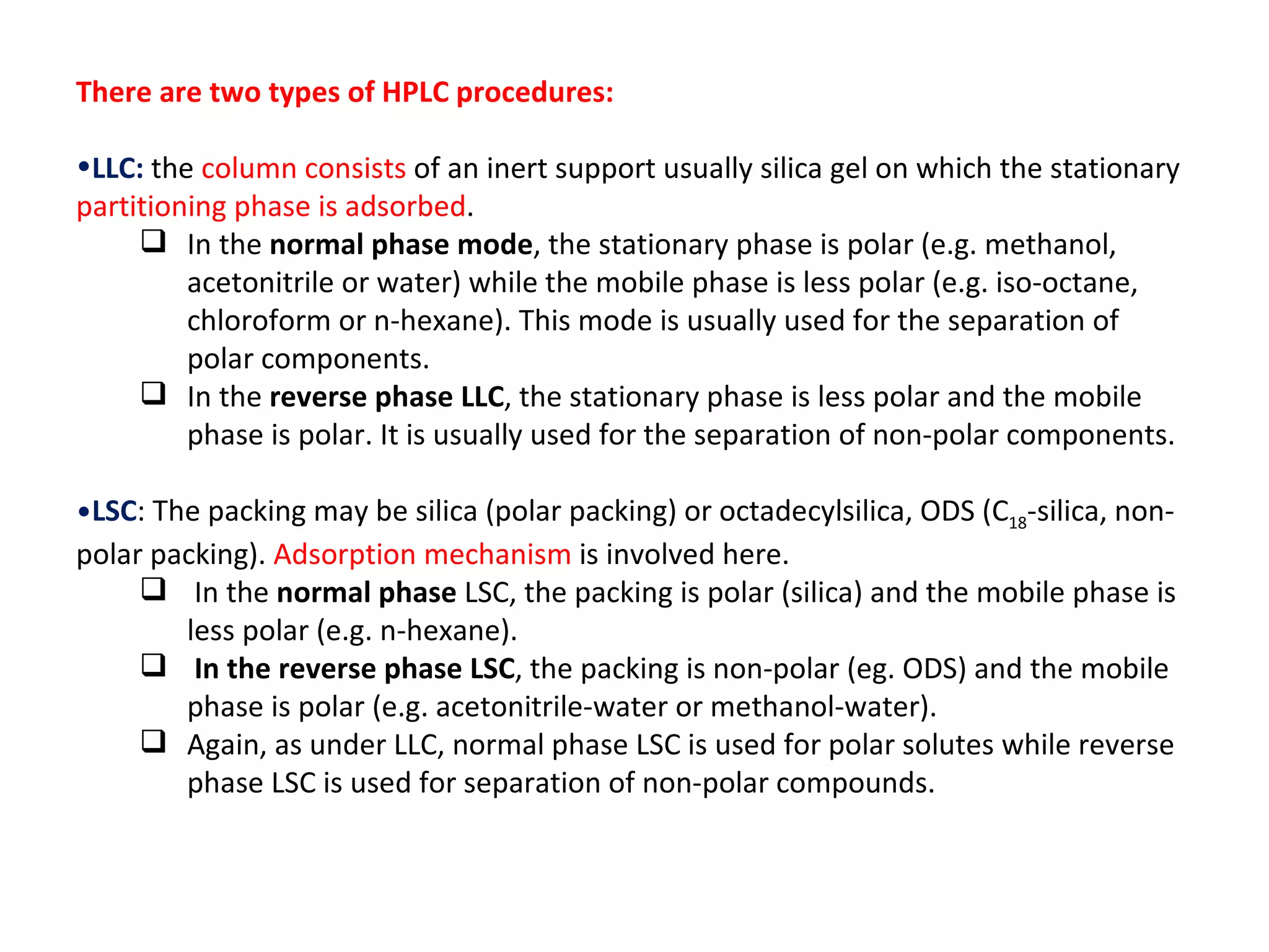 There are two types of HPLC procedures: LLC:   the  column consists  of an inert support usually silica gel on which the stationary  partitioning phase is adsorbed .  In the  normal phase mode , the stationary phase is polar (e.g. methanol, acetonitrile or water) while the mobile phase is less polar (e.g. iso-octane, chloroform or n-hexane). This mode is usually used for the separation of polar components.  In the  reverse phase LLC , the stationary phase is less polar and the mobile phase is polar. It is usually used for the separation of non-polar components. LSC : The packing may be silica (polar packing) or octadecylsilica, ODS (C 18 -silica, non-polar packing).  Adsorption mechanism  is involved here. In the  normal phase  LSC, the packing is polar (silica) and the mobile phase is less polar (e.g. n-hexane). In the reverse phase LSC , the packing is non-polar (eg. ODS) and the mobile phase is polar (e.g. acetonitrile-water or methanol-water).  Again, as under LLC, normal phase LSC is used for polar solutes while reverse phase LSC is used for separation of non-polar compounds.  