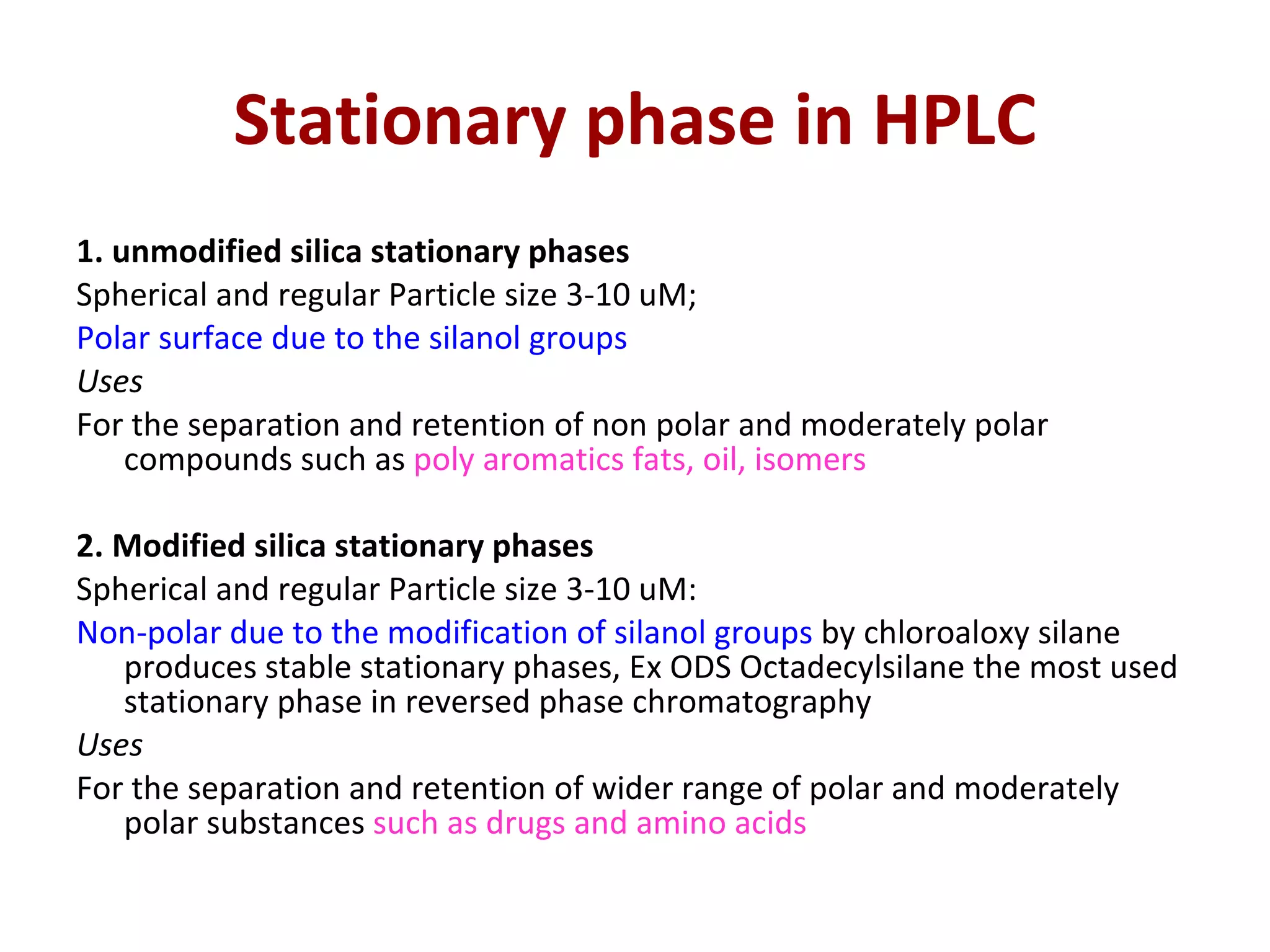 Stationary phase in HPLC 1. unmodified silica stationary phases Spherical and regular Particle size 3-10 uM; Polar surface due to the silanol groups Uses For the separation and retention of non polar and moderately polar compounds such as  poly aromatics fats, oil, isomers  2. Modified silica stationary phases Spherical and regular Particle size 3-10 uM:  Non-polar due to the modification of silanol groups  by chloroaloxy silane produces stable stationary phases, Ex ODS Octadecylsilane the most used stationary phase in reversed phase chromatography Uses For the separation and retention of wider range of polar and moderately polar substances  such as drugs and amino acids 