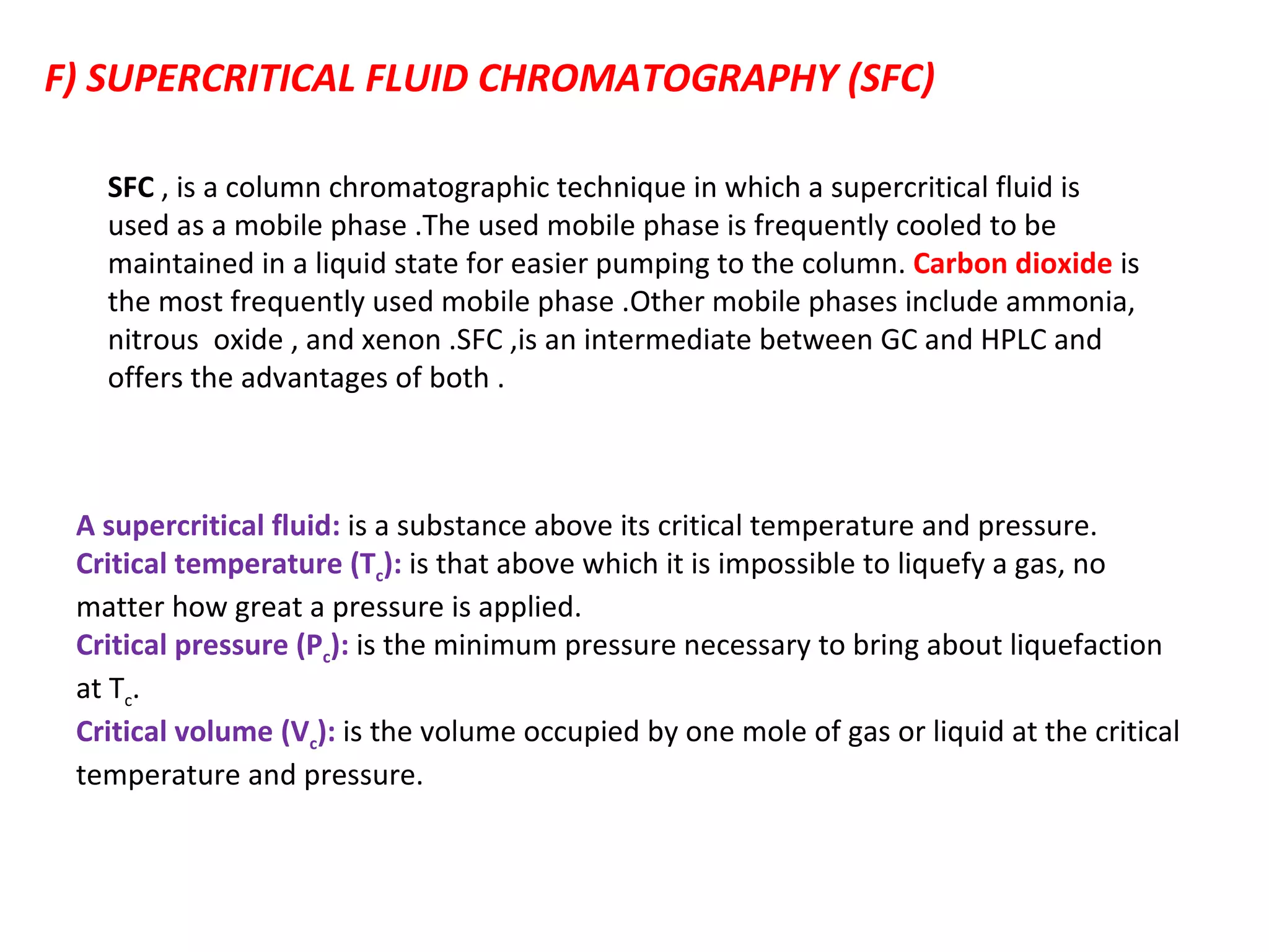 F) SUPERCRITICAL FLUID CHROMATOGRAPHY (SFC) A supercritical fluid:  is a substance above its critical temperature and pressure. Critical temperature (T c ):  is that above which it is impossible to liquefy a gas, no matter how great a pressure is applied.  Critical pressure (P c ):  is the minimum pressure necessary to bring about liquefaction at T c . Critical volume (V c ):  is the volume occupied by one mole of gas or liquid at the critical temperature and pressure. SFC  , is a column chromatographic technique in which a supercritical fluid is used as a mobile phase .The used mobile phase is frequently cooled to be  maintained in a liquid state for easier pumping to the column.  Carbon dioxide   is the most frequently used mobile phase .Other mobile phases include ammonia, nitrous  oxide , and xenon .SFC ,is an intermediate between GC and HPLC and offers the advantages of both . 