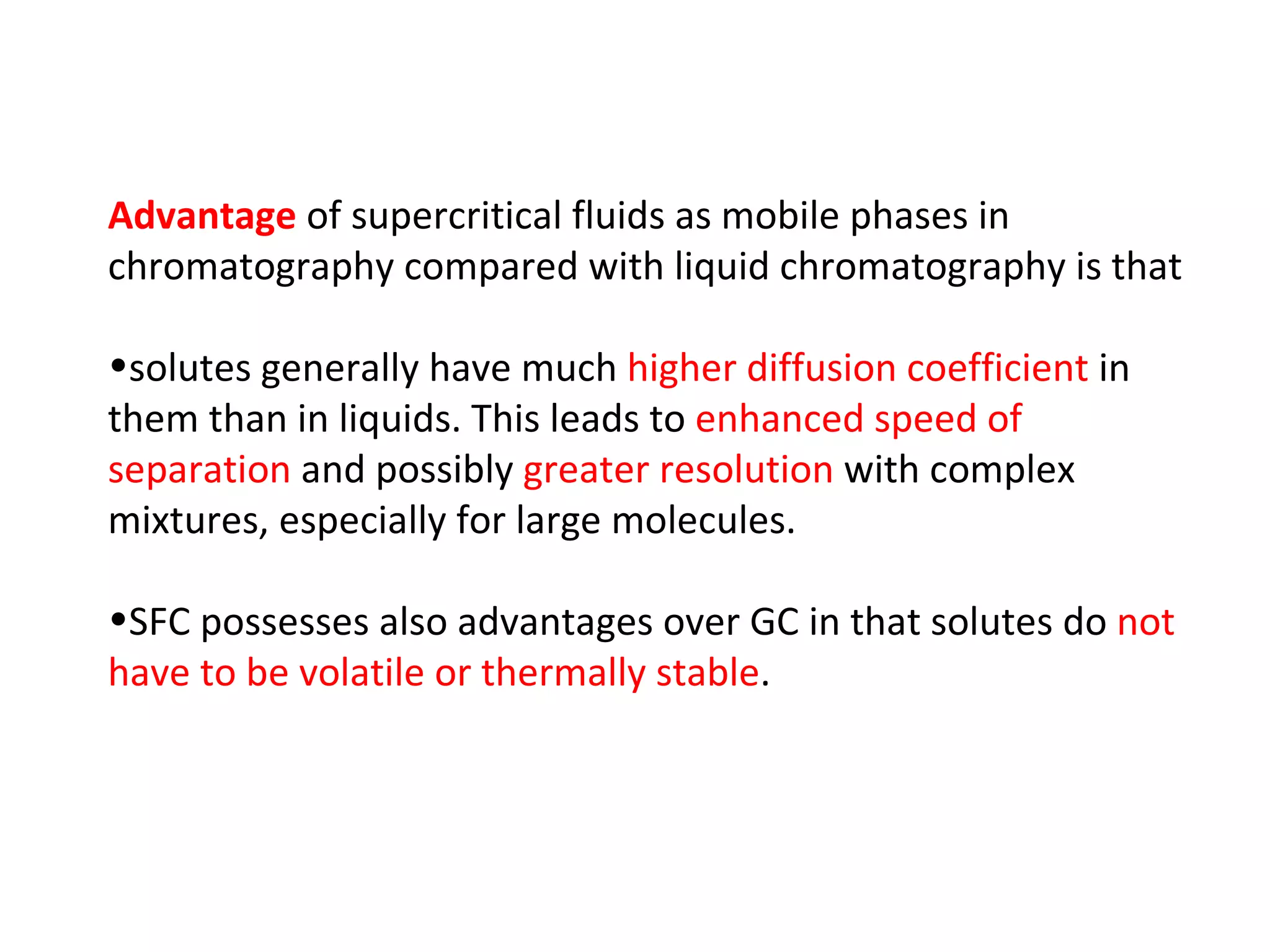 Advantage  of supercritical fluids as mobile phases in chromatography compared with liquid chromatography is that  solutes generally have much  higher diffusion coefficient  in them than in liquids. This leads to  enhanced speed of separation  and possibly  greater resolution  with complex mixtures, especially for large molecules.  SFC possesses also advantages over GC in that solutes do  not have to be volatile or thermally stable . 