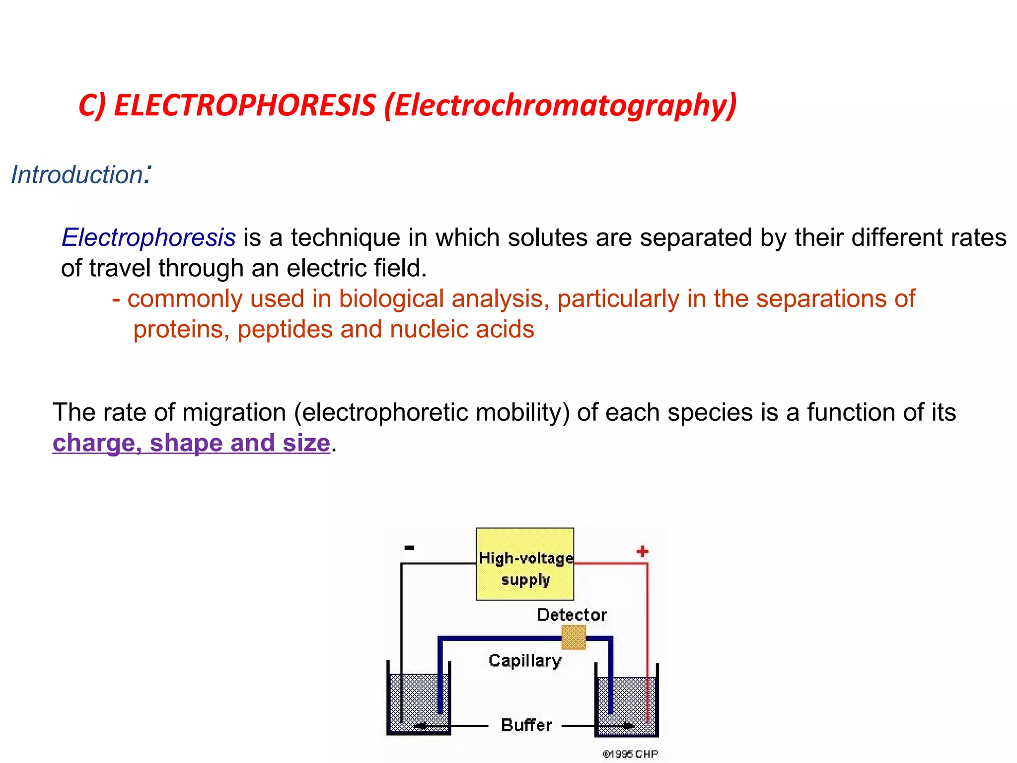 C) ELECTROPHORESIS (Electrochromatography) Introduction : Electrophoresis  is a technique in which solutes are separated by their different rates of travel through an electric field. - commonly used in biological analysis, particularly in the separations of    proteins, peptides and nucleic acids The rate of migration (electrophoretic mobility) of each species is a function of its  charge, shape and size . 