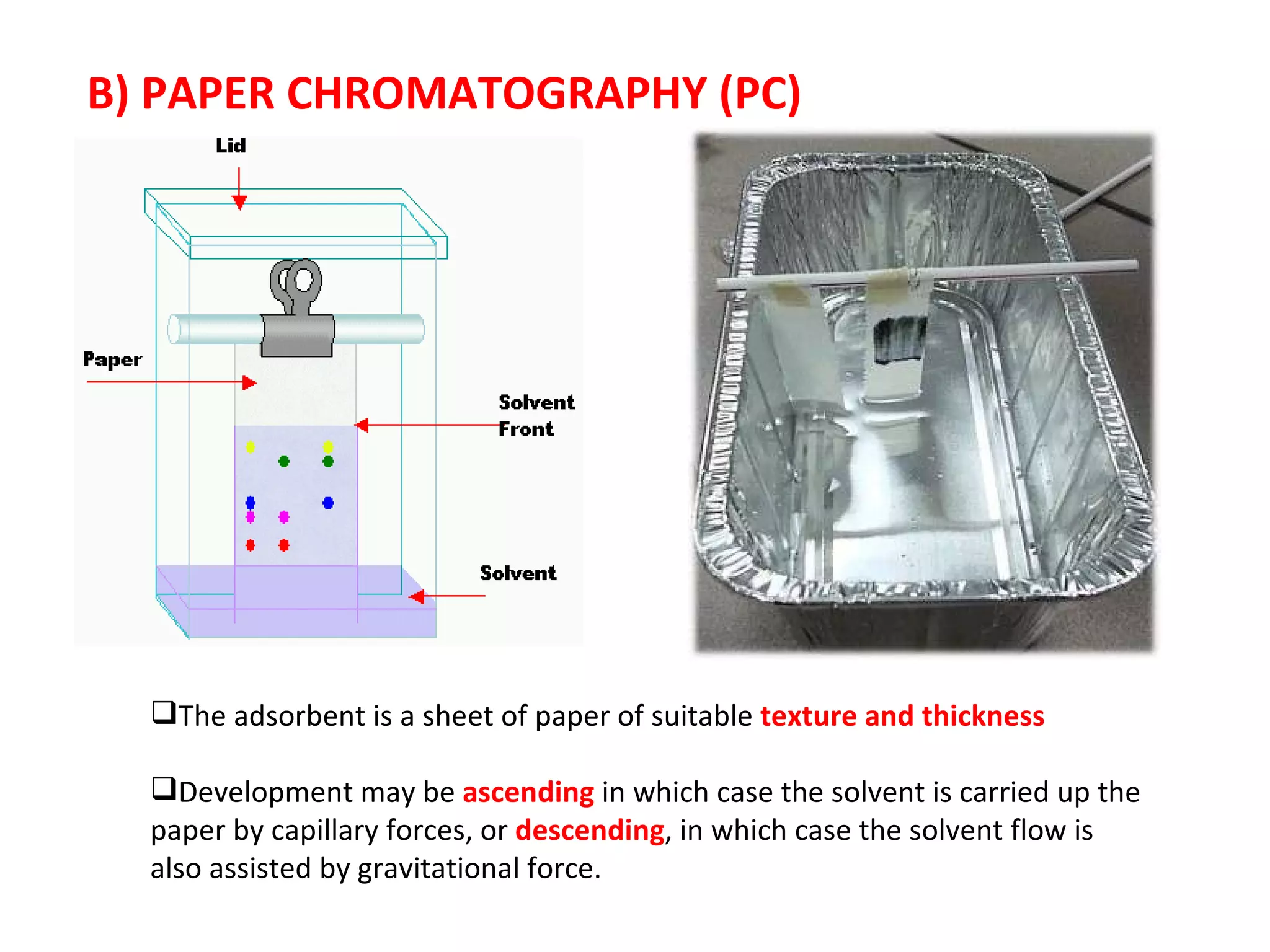 B) PAPER CHROMATOGRAPHY (PC) The adsorbent is a sheet of paper of suitable  texture and thickness Development may be  ascending  in which case the solvent is carried up the paper by capillary forces, or  descending , in which case the solvent flow is also assisted by gravitational force. 