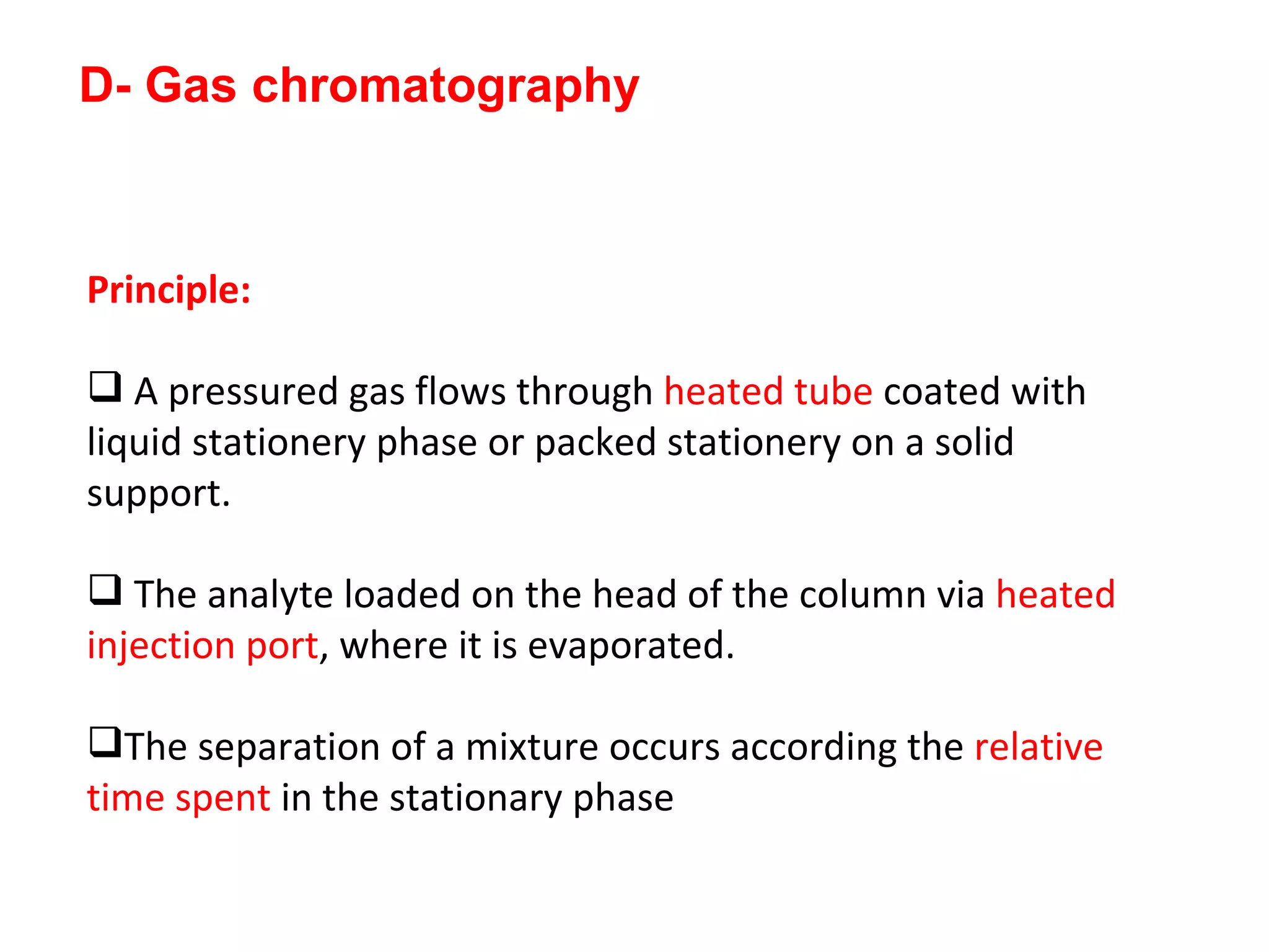 D- Gas chromatography Principle: A pressured gas flows through  heated tube  coated with liquid stationery phase or packed stationery on a solid support. The analyte loaded on the head of the column via  heated injection port , where it is evaporated.  The separation of a mixture occurs according the  relative time spent  in the stationary phase 