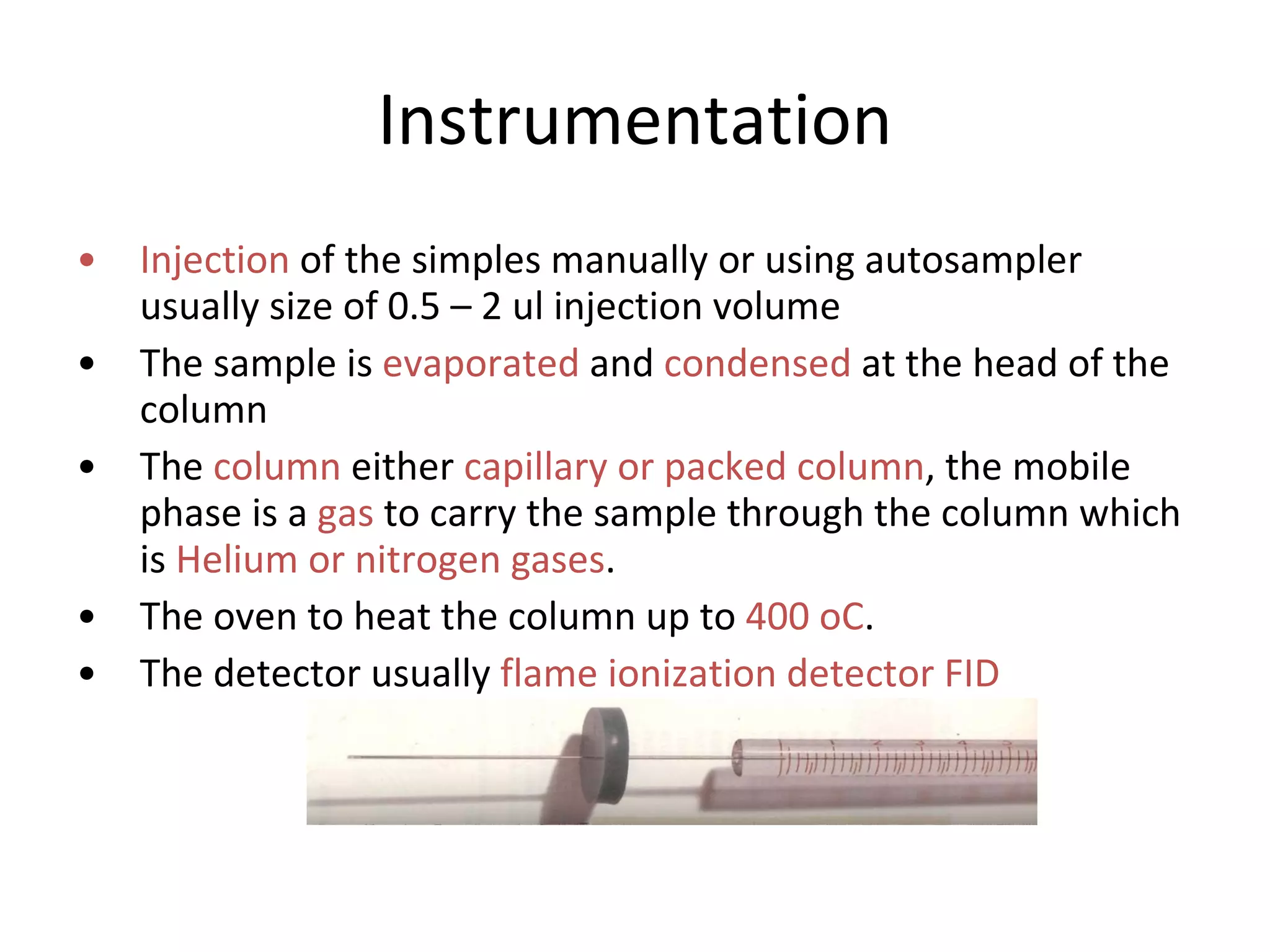 Instrumentation Injection  of the simples manually or using autosampler usually size of 0.5 – 2 ul injection volume  The sample is  evaporated  and  condensed  at the head of the column  The  column  either  capillary or packed column , the mobile phase is a  gas  to carry the sample through the column which is  Helium or nitrogen gases . The oven to heat the column up to  400 oC . The detector usually  flame ionization detector FID  