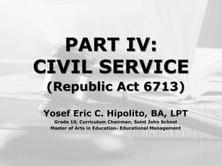 PART IV:
CIVIL SERVICE
(Republic Act 6713)
Yosef Eric C. Hipolito, BA, LPT
Grade 10, Curriculum Chairman, Saint John School
Master of Arts in Education- Educational Management
 