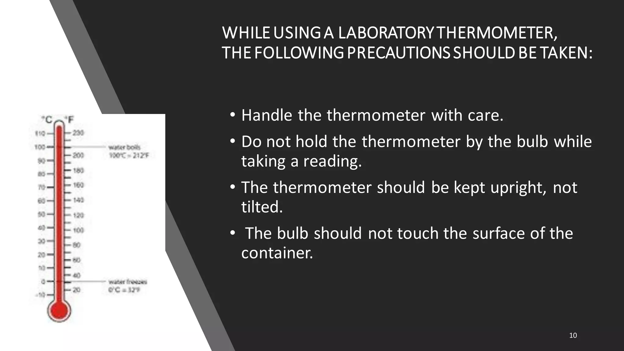 WHILEUSINGA LABORATORYTHERMOMETER,
THEFOLLOWINGPRECAUTIONSSHOULDBE TAKEN:
• Handle the thermometer with care.
• Do not hold the thermometer by the bulb while
taking a reading.
• The thermometer should be kept upright, not
tilted.
• The bulb should not touch the surface of the
container.
10
 