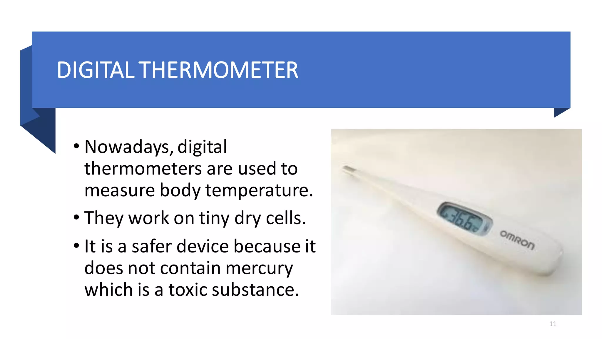 DIGITAL THERMOMETER
• Nowadays,digital
thermometers are used to
measure body temperature.
• They work on tiny dry cells.
• It is a safer device because it
does not contain mercury
which is a toxic substance.
11
 