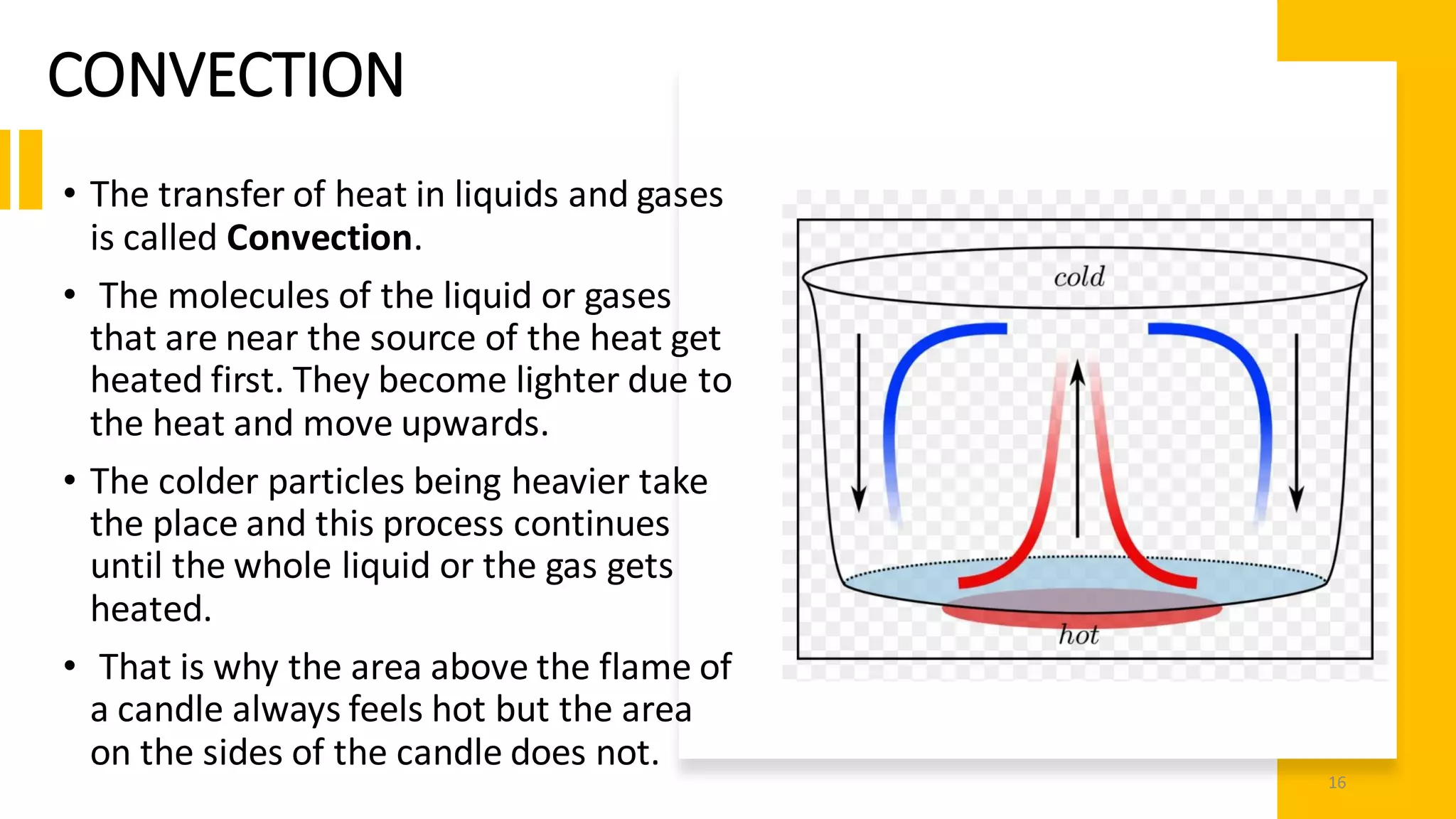 CONVECTION
• The transfer of heat in liquids and gases
is called Convection.
• The molecules of the liquid or gases
that are near the source of the heat get
heated first. They become lighter due to
the heat and move upwards.
• The colder particles being heavier take
the place and this process continues
until the whole liquid or the gas gets
heated.
• That is why the area above the flame of
a candle always feels hot but the area
on the sides of the candle does not.
16
 