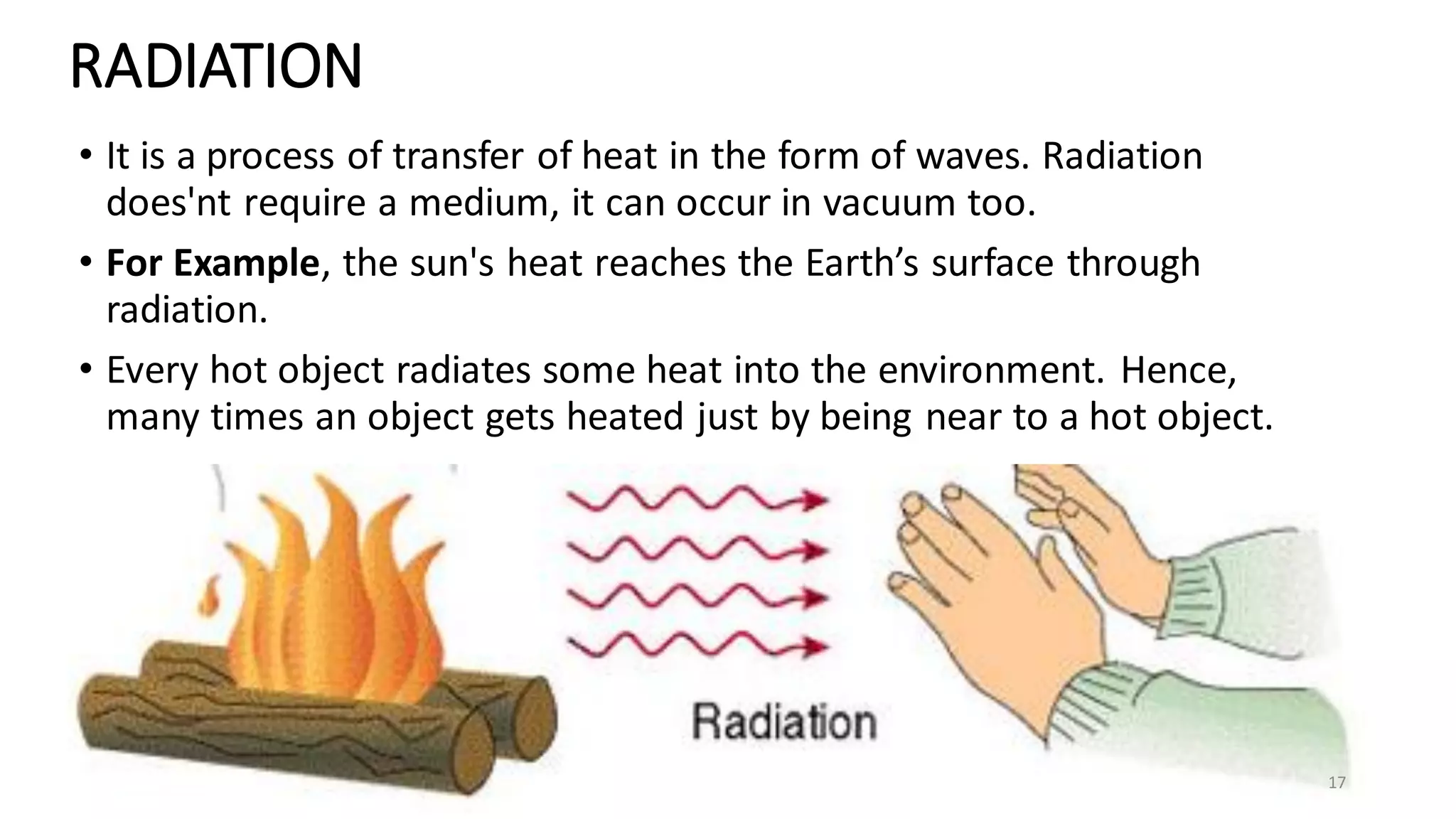 RADIATION
• It is a process of transfer of heat in the form of waves. Radiation
does'nt require a medium, it can occur in vacuum too.
• For Example, the sun's heat reaches the Earth’s surface through
radiation.
• Every hot object radiates some heat into the environment. Hence,
many times an object gets heated just by being near to a hot object.
17
 