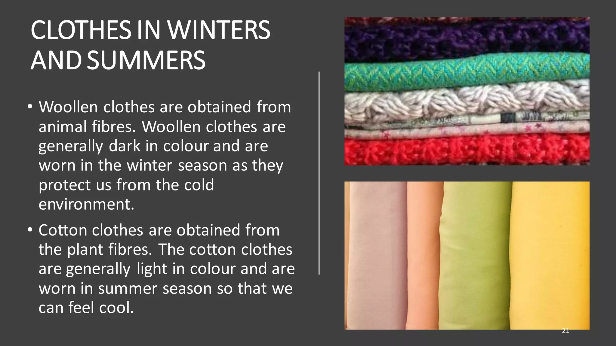 CLOTHES IN WINTERS
AND SUMMERS
• Woollen clothes are obtained from
animal fibres. Woollen clothes are
generally dark in colour and are
worn in the winter season as they
protect us from the cold
environment.
• Cotton clothes are obtained from
the plant fibres. The cotton clothes
are generally light in colour and are
worn in summer season so that we
can feel cool.
21
 