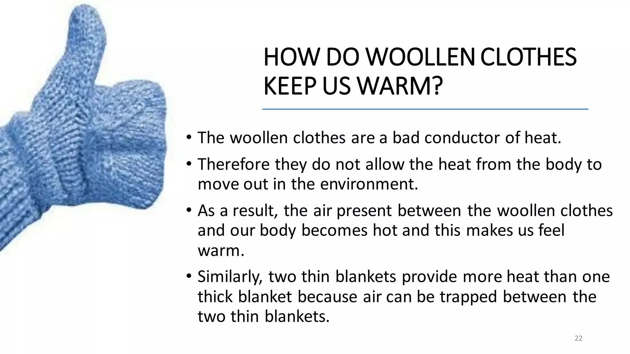 HOW DO WOOLLENCLOTHES
KEEP US WARM?
• The woollen clothes are a bad conductor of heat.
• Therefore they do not allow the heat from the body to
move out in the environment.
• As a result, the air present between the woollen clothes
and our body becomes hot and this makes us feel
warm.
• Similarly, two thin blankets provide more heat than one
thick blanket because air can be trapped between the
two thin blankets.
22
 