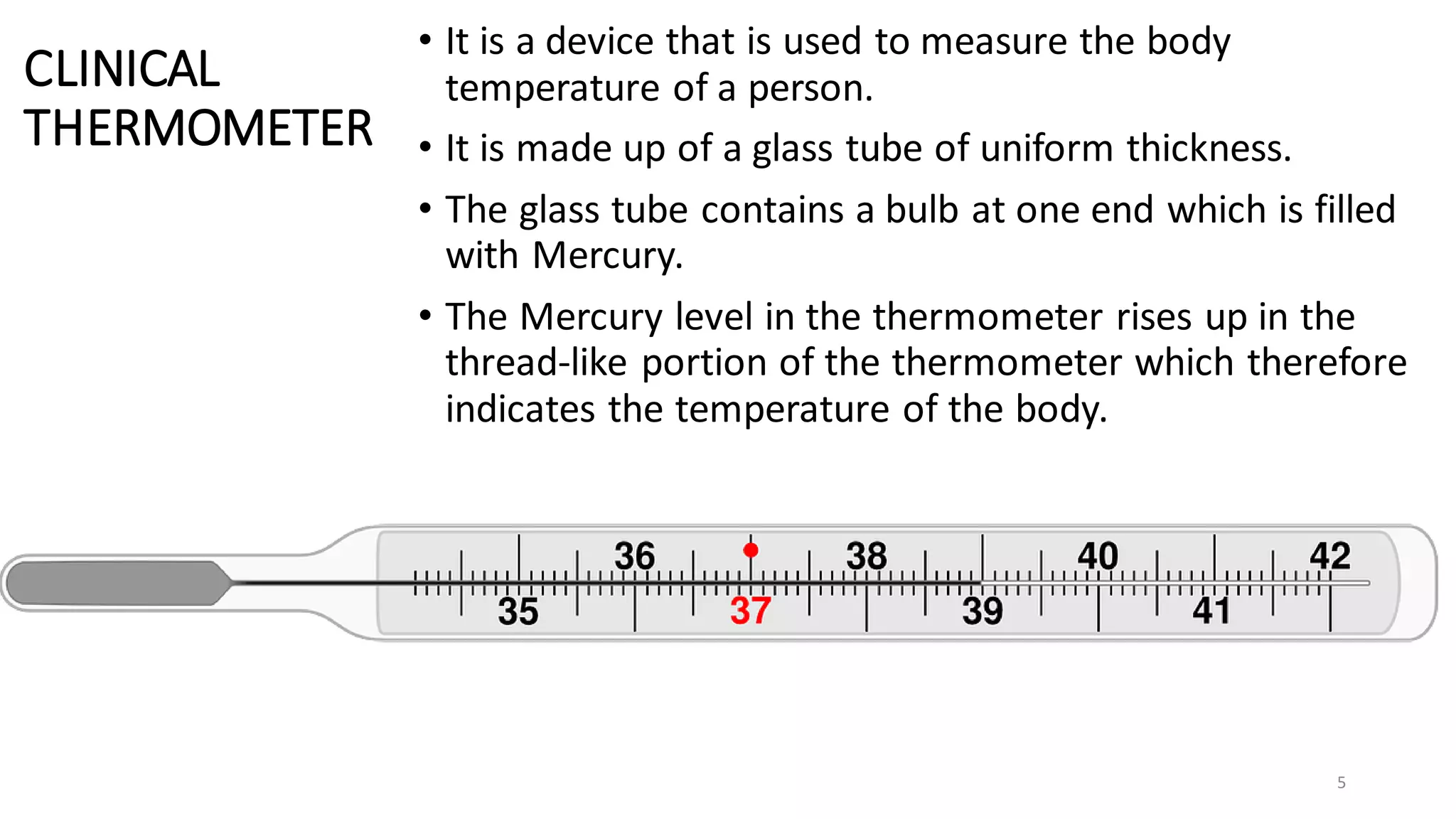 CLINICAL
THERMOMETER
• It is a device that is used to measure the body
temperature of a person.
• It is made up of a glass tube of uniform thickness.
• The glass tube contains a bulb at one end which is filled
with Mercury.
• The Mercury level in the thermometer rises up in the
thread-like portion of the thermometer which therefore
indicates the temperature of the body.
5
 