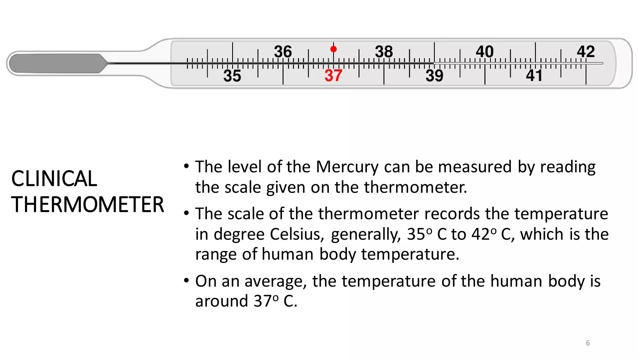CLINICAL
THERMOMETER
• The level of the Mercury can be measured by reading
the scale given on the thermometer.
• The scale of the thermometer records the temperature
in degree Celsius, generally, 35o C to 42o C, which is the
range of human body temperature.
• On an average, the temperature of the human body is
around 37o C.
6
 