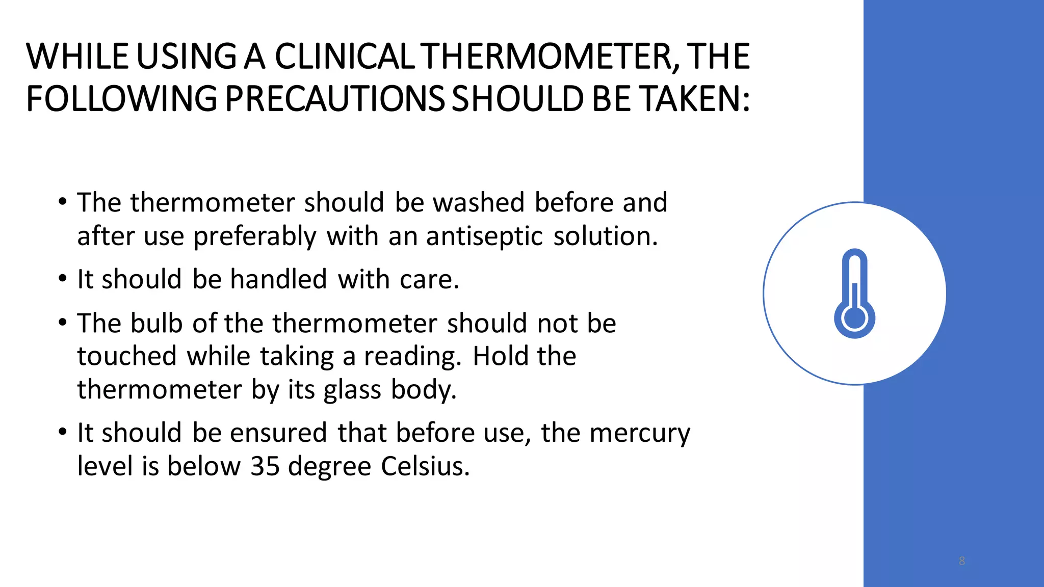 WHILEUSINGA CLINICALTHERMOMETER,THE
FOLLOWINGPRECAUTIONSSHOULD BE TAKEN:
• The thermometer should be washed before and
after use preferably with an antiseptic solution.
• It should be handled with care.
• The bulb of the thermometer should not be
touched while taking a reading. Hold the
thermometer by its glass body.
• It should be ensured that before use, the mercury
level is below 35 degree Celsius.
8
 