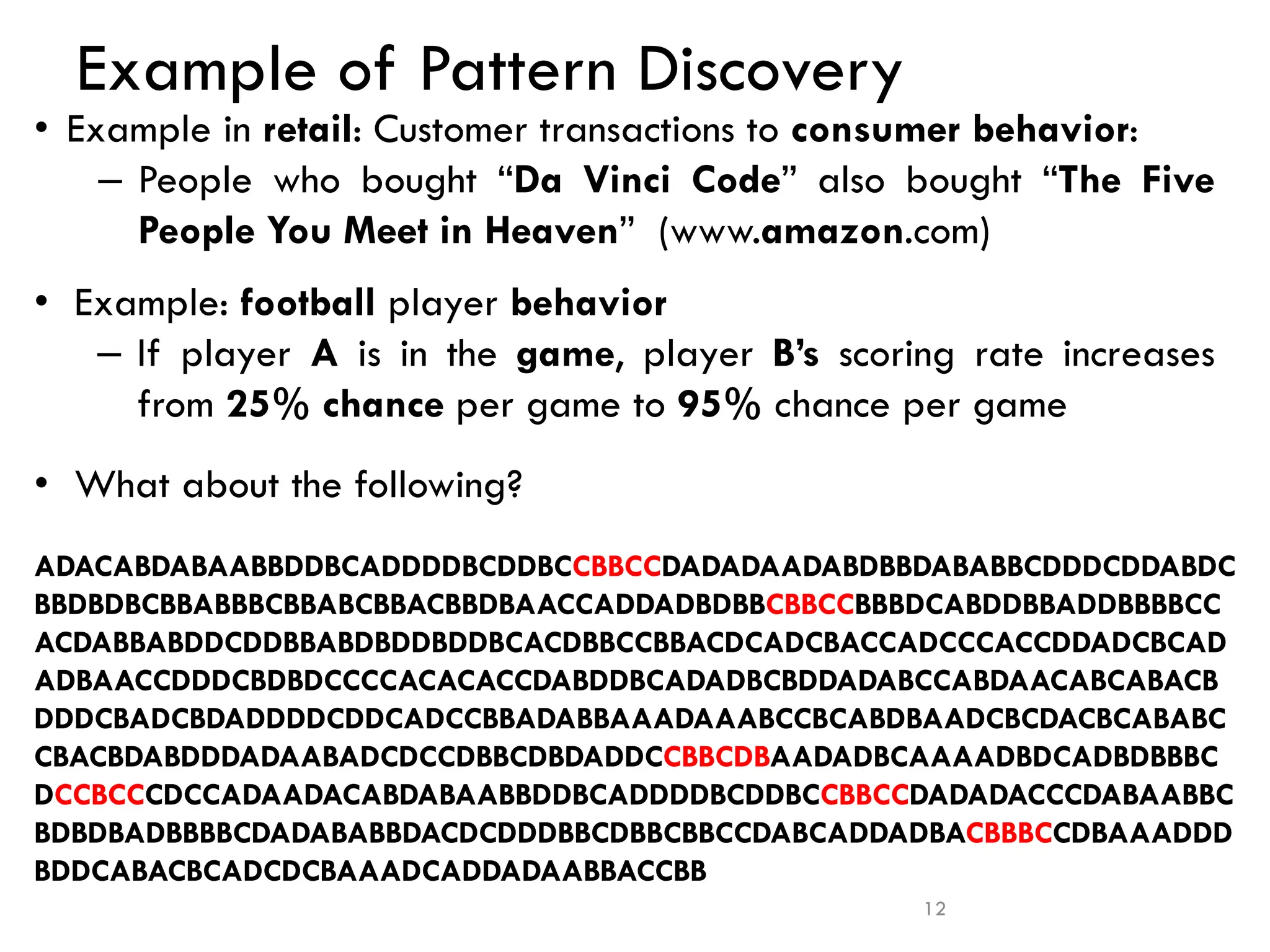 Example of Pattern Discovery
• Example in retail: Customer transactions to consumer behavior:
– People who bought “Da Vinci Code” also bought “The Five
People You Meet in Heaven” (www.amazon.com)
• Example: football player behavior
– If player A is in the game, player B’s scoring rate increases
from 25% chance per game to 95% chance per game
• What about the following?
12
ADACABDABAABBDDBCADDDDBCDDBCCBBCCDADADAADABDBBDABABBCDDDCDDABDC
BBDBDBCBBABBBCBBABCBBACBBDBAACCADDADBDBBCBBCCBBBDCABDDBBADDBBBBCC
ACDABBABDDCDDBBABDBDDBDDBCACDBBCCBBACDCADCBACCADCCCACCDDADCBCAD
ADBAACCDDDCBDBDCCCCACACACCDABDDBCADADBCBDDADABCCABDAACABCABACB
DDDCBADCBDADDDDCDDCADCCBBADABBAAADAAABCCBCABDBAADCBCDACBCABABC
CBACBDABDDDADAABADCDCCDBBCDBDADDCCBBCDBAADADBCAAAADBDCADBDBBBC
DCCBCCCDCCADAADACABDABAABBDDBCADDDDBCDDBCCBBCCDADADACCCDABAABBC
BDBDBADBBBBCDADABABBDACDCDDDBBCDBBCBBCCDABCADDADBACBBBCCDBAAADDD
BDDCABACBCADCDCBAAADCADDADAABBACCBB
 