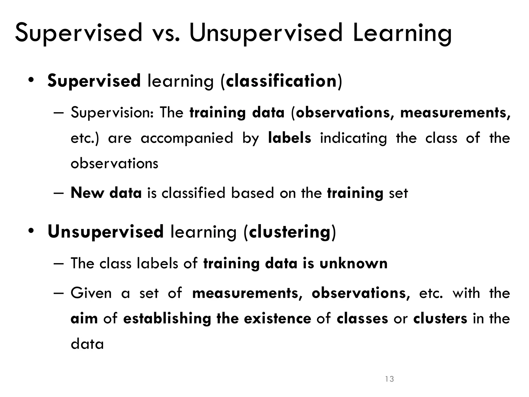 13
Supervised vs. Unsupervised Learning
• Supervised learning (classification)
– Supervision: The training data (observations, measurements,
etc.) are accompanied by labels indicating the class of the
observations
– New data is classified based on the training set
• Unsupervised learning (clustering)
– The class labels of training data is unknown
– Given a set of measurements, observations, etc. with the
aim of establishing the existence of classes or clusters in the
data
 