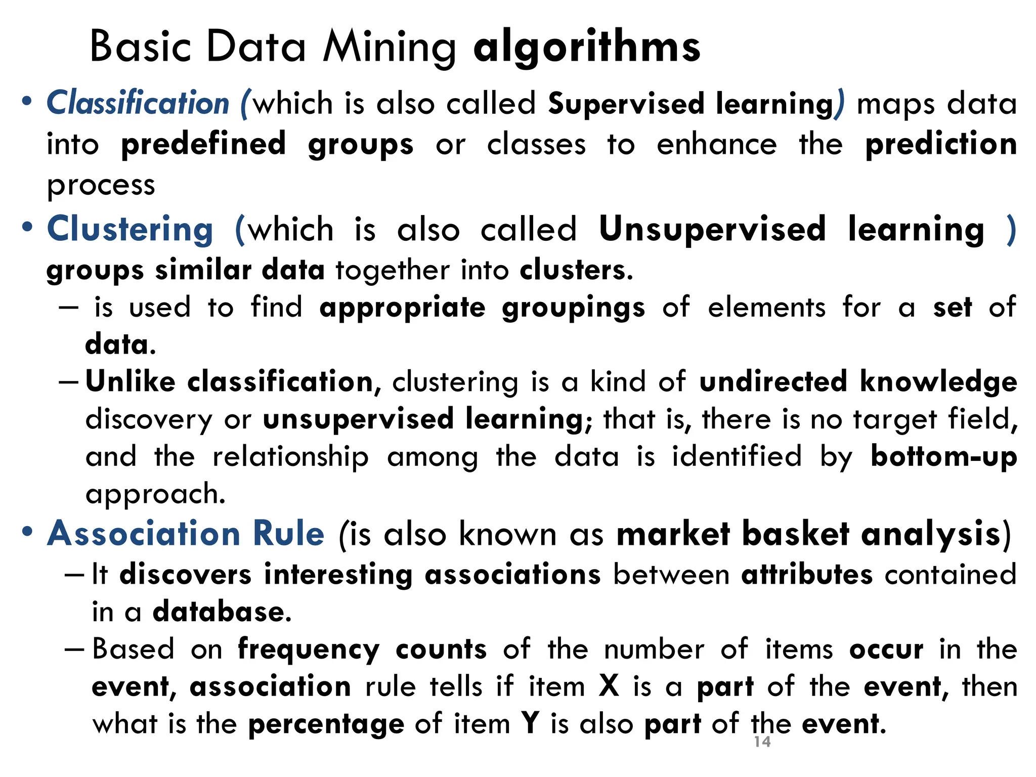 Basic Data Mining algorithms
• Classification (which is also called Supervised learning) maps data
into predefined groups or classes to enhance the prediction
process
• Clustering (which is also called Unsupervised learning )
groups similar data together into clusters.
– is used to find appropriate groupings of elements for a set of
data.
– Unlike classification, clustering is a kind of undirected knowledge
discovery or unsupervised learning; that is, there is no target field,
and the relationship among the data is identified by bottom-up
approach.
• Association Rule (is also known as market basket analysis)
– It discovers interesting associations between attributes contained
in a database.
– Based on frequency counts of the number of items occur in the
event, association rule tells if item X is a part of the event, then
what is the percentage of item Y is also part of the event.
14
 