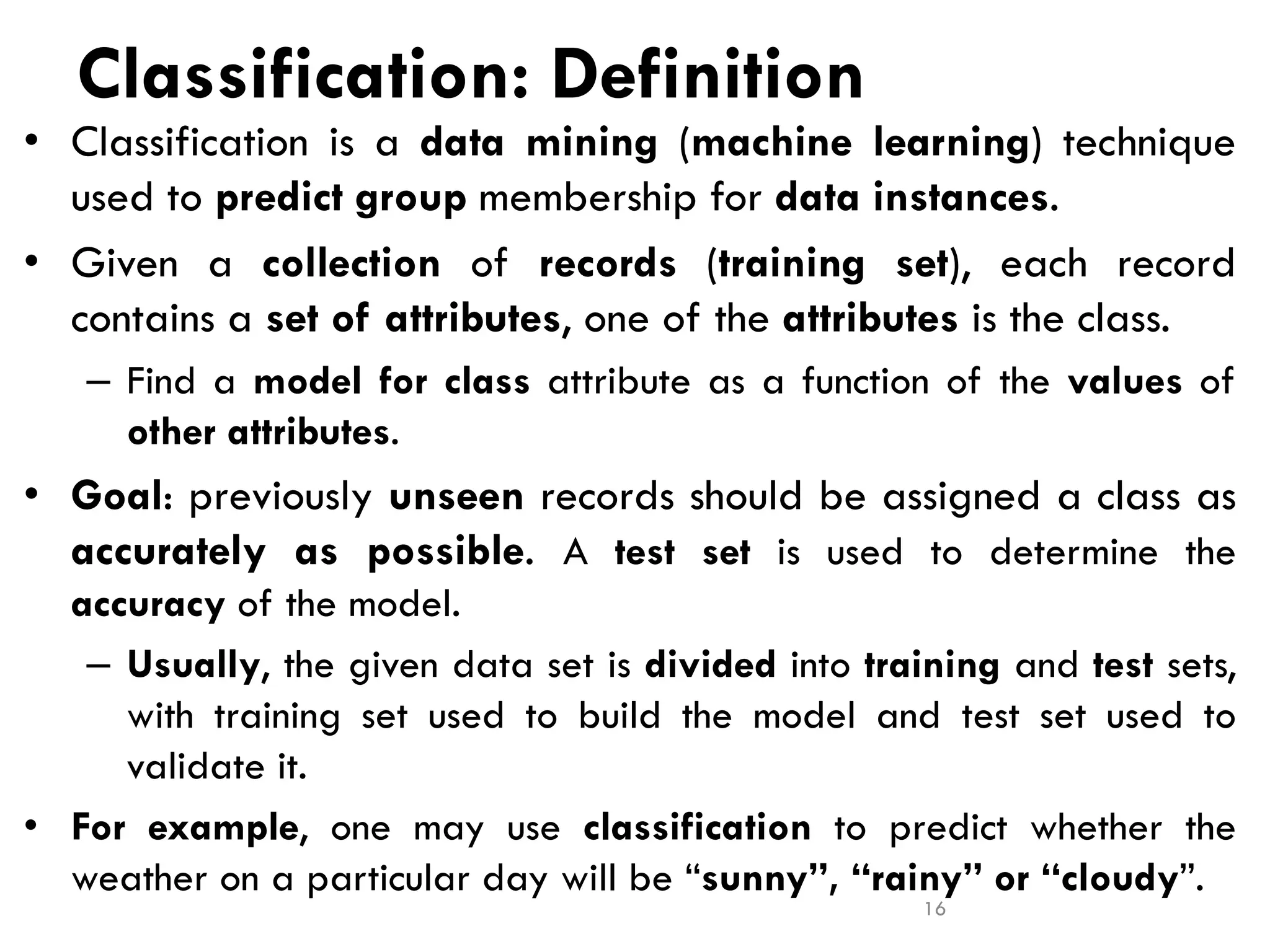 Classification: Definition
• Classification is a data mining (machine learning) technique
used to predict group membership for data instances.
• Given a collection of records (training set), each record
contains a set of attributes, one of the attributes is the class.
– Find a model for class attribute as a function of the values of
other attributes.
• Goal: previously unseen records should be assigned a class as
accurately as possible. A test set is used to determine the
accuracy of the model.
– Usually, the given data set is divided into training and test sets,
with training set used to build the model and test set used to
validate it.
• For example, one may use classification to predict whether the
weather on a particular day will be “sunny”, “rainy” or “cloudy”.
16
 