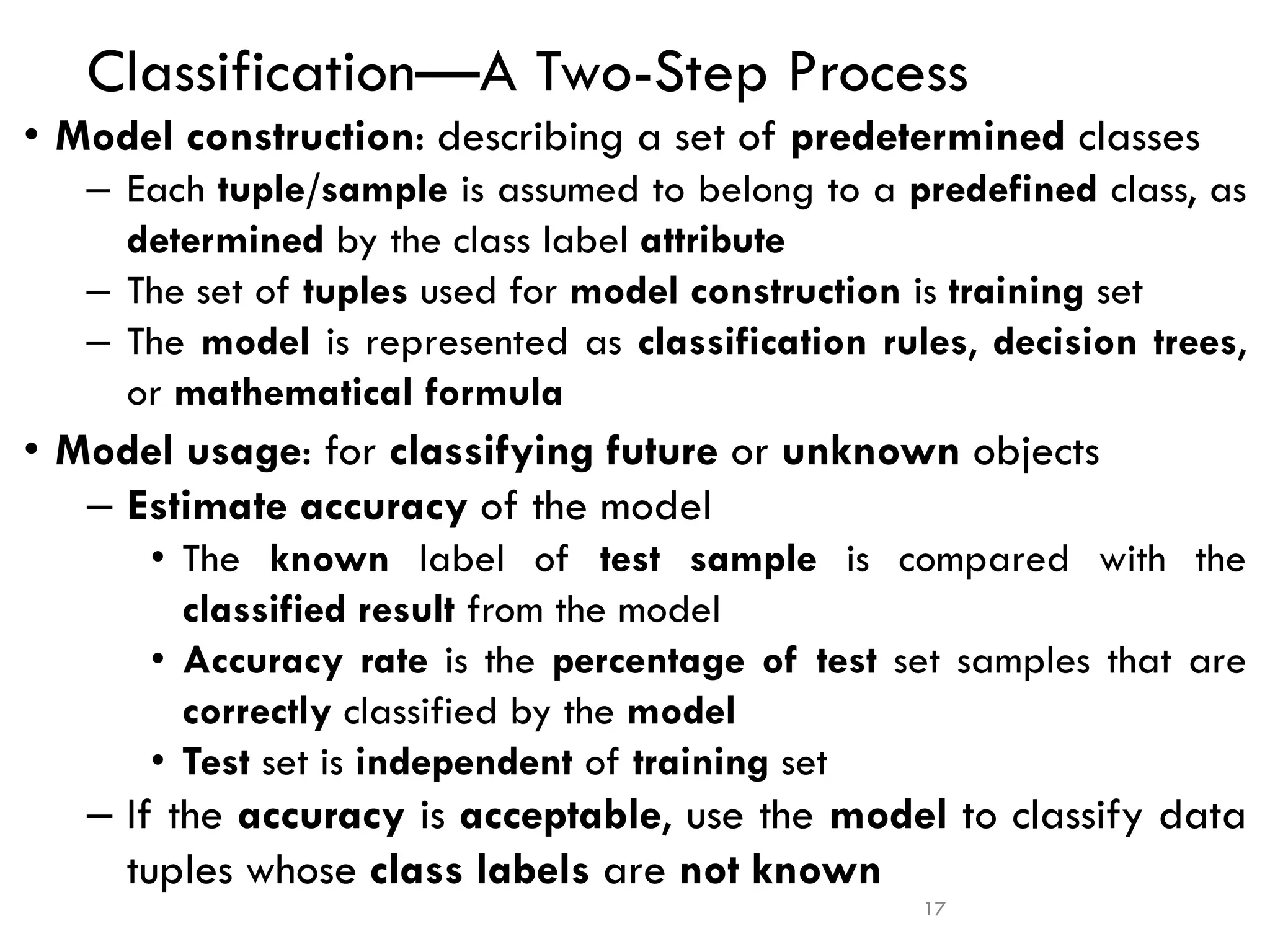17
Classification—A Two-Step Process
• Model construction: describing a set of predetermined classes
– Each tuple/sample is assumed to belong to a predefined class, as
determined by the class label attribute
– The set of tuples used for model construction is training set
– The model is represented as classification rules, decision trees,
or mathematical formula
• Model usage: for classifying future or unknown objects
– Estimate accuracy of the model
• The known label of test sample is compared with the
classified result from the model
• Accuracy rate is the percentage of test set samples that are
correctly classified by the model
• Test set is independent of training set
– If the accuracy is acceptable, use the model to classify data
tuples whose class labels are not known
 