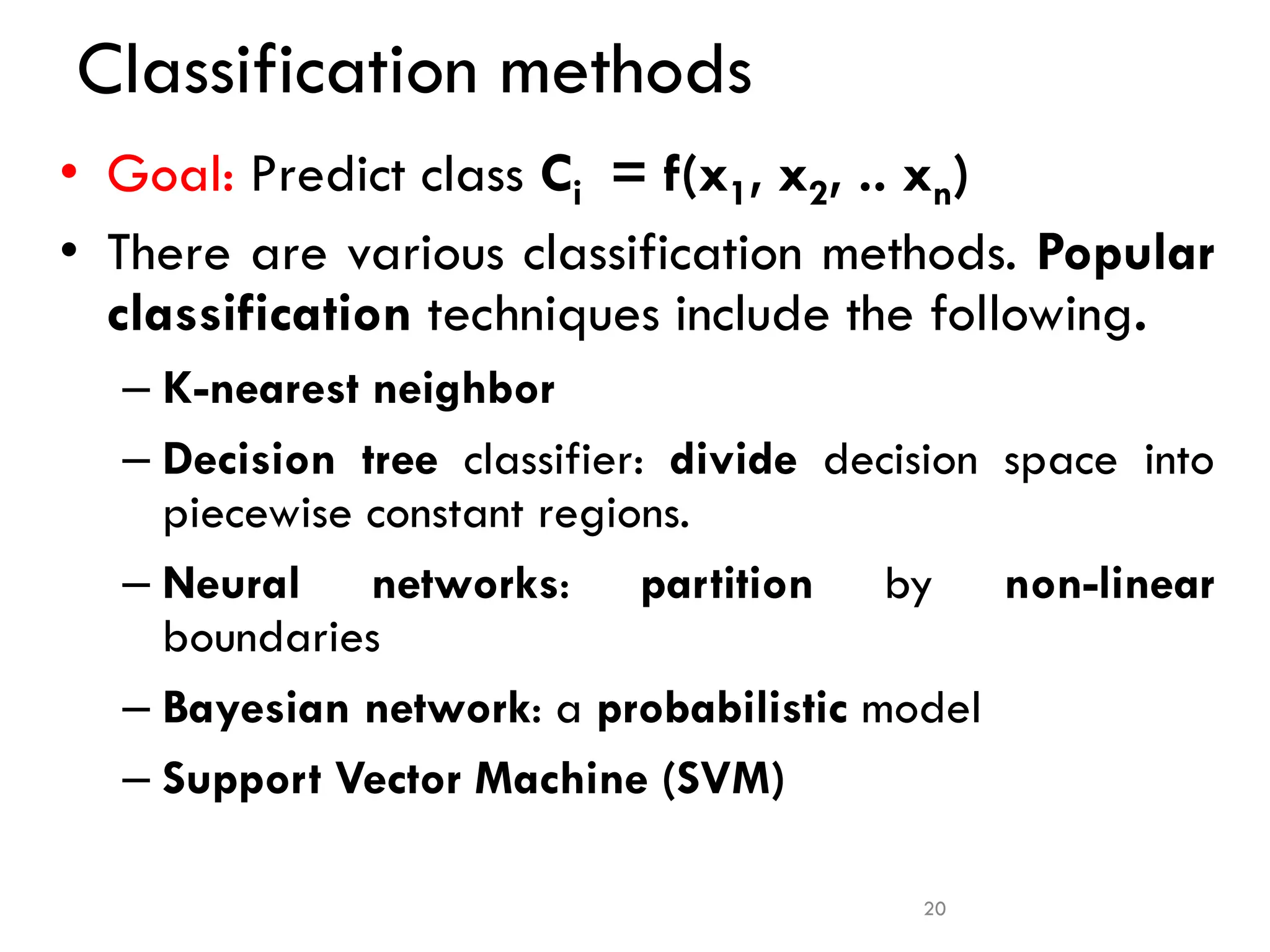 Classification methods
• Goal: Predict class Ci = f(x1, x2, .. xn)
• There are various classification methods. Popular
classification techniques include the following.
– K-nearest neighbor
– Decision tree classifier: divide decision space into
piecewise constant regions.
– Neural networks: partition by non-linear
boundaries
– Bayesian network: a probabilistic model
– Support Vector Machine (SVM)
20
 